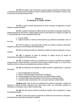 75
Art. 319. Para pleitear, obter e permanecer no gozo de quaisquer incentivos ou benefícios fiscais
o interessado deverá fazer prova de quitação de dívidas municipais tributárias e não-tributárias, inscritas ou não
na dívida ativa da Fazenda Pública Municipal.
Subseção III
Da Restituição do Indébito Tributário
Art. 320. A quantia recolhida indevidamente aos cofres municipais em pagamento de crédito
tributário é considerada indébito.
Art. 321. O pedido de restituição de indébito deverá ser protocolado na repartição competente da
Prefeitura Municipal de João Pessoa, mediante petição escrita em conformidade com o disposto nos artigos 150
a 155 deste Regulamento, onde o interessado discriminará:
I - o valor do indébito;
II - a agência bancária e o número da conta-corrente em que pretende ver depositado o valor, se
for o caso.
§ 1º Além do disposto no caput deste artigo, deverão ser anexados à petição os documentos
obrigatórios, previstos em ato do Secretário da Receita Municipal.
§ 2º Não se conhecerá de pedido de restituição de indébito em sede de impugnação ou recurso
voluntário.
Art. 322. O julgamento do pedido de restituição de indébito dar-se-á por decisão da
Coordenadoria de Julgamento de Processos Fiscais.
Art. 323. A restituição de tributos que comportem por sua natureza, transferência do respectivo
encargo financeiro, somente será feita a quem prove haver assumido o referido encargo, ou, no caso de tê-lo
transferido a terceiro, estar por este expressamente autorizado a recebê-la.
Art. 324. Do procedimento de restituição de indébito constarão, obrigatoriamente, as seguintes
informações:
I - a prova da legitimidade do requerente;
II - a base ou fundamento legal ou regulamentar da restituição;
III - a data do pagamento do tributo que resultou em indébito tributário a restituir;
IV - as quantias efetivamente arrecadadas em confronto com as realmente devidas;
V - a quantia a restituir, discriminada, se for o caso, pela natureza do crédito tributário.
Parágrafo único. Antes da ciência do resultado final do pedido ao interessado, a diretoria da
Secretaria da Receita Municipal responsável pelo tributo deverá anotar, nas informações cadastrais do
interessado, as informações a que se refere o presente artigo.
Art. 325. Não cabe recurso voluntário da decisão que indefere, total ou parcialmente, o pedido
de restituição de indébito.
Art. 326. O comprovante original de pagamento de indébito não será devolvido ao interessado,
permanecendo nos autos depois de efetivada a restituição.
 