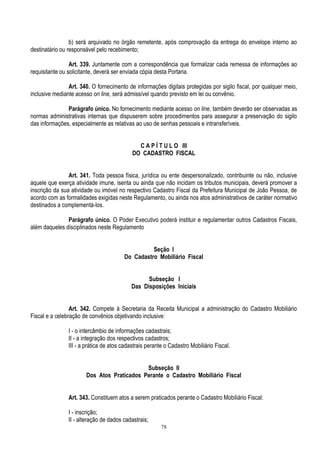 78
b) será arquivado no órgão remetente, após comprovação da entrega do envelope interno ao
destinatário ou responsável pelo recebimento;
Art. 339. Juntamente com a correspondência que formalizar cada remessa de informações ao
requisitante ou solicitante, deverá ser enviada cópia desta Portaria.
Art. 340. O fornecimento de informações digitais protegidas por sigilo fiscal, por qualquer meio,
inclusive mediante acesso on line, será admissível quando previsto em lei ou convênio.
Parágrafo único. No fornecimento mediante acesso on line, também deverão ser observadas as
normas administrativas internas que dispuserem sobre procedimentos para assegurar a preservação do sigilo
das informações, especialmente as relativas ao uso de senhas pessoais e intransferíveis.
C A P Í T U L O III
DO CADASTRO FISCAL
Art. 341. Toda pessoa física, jurídica ou ente despersonalizado, contribuinte ou não, inclusive
aquele que exerça atividade imune, isenta ou ainda que não incidam os tributos municipais, deverá promover a
inscrição da sua atividade ou imóvel no respectivo Cadastro Fiscal da Prefeitura Municipal de João Pessoa, de
acordo com as formalidades exigidas neste Regulamento, ou ainda nos atos administrativos de caráter normativo
destinados a complementá-los.
Parágrafo único. O Poder Executivo poderá instituir e regulamentar outros Cadastros Fiscais,
além daqueles disciplinados neste Regulamento
Seção I
Do Cadastro Mobiliário Fiscal
Subseção I
Das Disposições Iniciais
Art. 342. Compete à Secretaria da Receita Municipal a administração do Cadastro Mobiliário
Fiscal e a celebração de convênios objetivando inclusive:
I - o intercâmbio de informações cadastrais;
II - a integração dos respectivos cadastros;
III - a prática de atos cadastrais perante o Cadastro Mobiliário Fiscal.
Subseção II
Dos Atos Praticados Perante o Cadastro Mobiliário Fiscal
Art. 343. Constituem atos a serem praticados perante o Cadastro Mobiliário Fiscal:
I - inscrição;
II - alteração de dados cadastrais;
 
