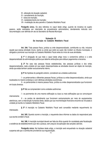 79
III - alteração de situação cadastral;
IV - cancelamento de inscrição;
V - baixa de inscrição;
VI - restabelecimento de inscrição;
VII - invalidação de atos perante o Cadastro Mobiliário Fiscal.
Parágrafo único. Os atos referidos no caput deste artigo, quando de iniciativa do sujeito
passivo, serão solicitados por intermédio de procedimento administrativo, devidamente instruído com
documentação a ser definida em ato do Secretário da Receita Municipal.
Subseção III
Da Inscrição no Cadastro Mobiliário Fiscal
Art. 344. Toda pessoa física, jurídica ou ente despersonalizado, contribuinte ou não, inclusive
aquele que exerça atividade imune, isenta ou ainda que sobre as quais não incidam os tributos municipais, é
obrigada a promover sua inscrição no Cadastro Mobiliário Fiscal antes do início de suas atividades.
§ 1º A obrigação de que trata o caput deste artigo inclui o condomínio edilício e o ente
despersonalizado da administração pública que detenha atribuições para efetuar pagamentos a terceiros.
§ 2º No caso das pessoas físicas estabelecidas, das pessoas jurídicas e dos entes
despersonalizados, cada unidade em que sejam desempenhadas as atividades deverá ser objeto de inscrição,
ainda que estas tenham caráter exclusivamente interno.
§ 3º Na hipótese do parágrafo anterior, consideram-se unidades autônomas:
I - os pertencentes a diferentes pessoas físicas, jurídicas ou entes despersonalizados, ainda que
localizados no mesmo endereço e com idênticas atividades econômicas;
II - os pertencentes à mesma pessoa física, jurídica ou entes despersonalizados que funcionem
em locais diversos.
§ 4º Não se compreendem como unidades autônomas:
I - os pavimentos de uma mesma edificação ou duas ou mais edificações que se comuniquem
internamente;
II - os pontos de atendimento que funcionem exclusivamente por meio de equipamentos
eletrônicos, sem a intervenção humanda direta, desde que sua movimentação financeira encontre-se vinculada à
unidade já inscrita no Cadastro Mobiliário Fiscal.
§ 5º A inscrição no Cadastro Mobiliário Fiscal será concedida mediante requerimento do
interessado.
Art. 345. Quando ocorrer a inscrição, o requerente deve informar os dados do responsável pela
sua escrita contábil e fiscal.
Art. 346. A inscrição municipal deverá ser feita de ofício quando for constatada pela fiscalização
a existência de estabelecimento que não a possua, sem prejuízo da aplicação das sanções cabíveis.
Parágrafo único. Na hipótese deste artigo, a inscrição será enquadrada na situação cadastral
suspensa até que o contribuinte providencie sua regularização.
 