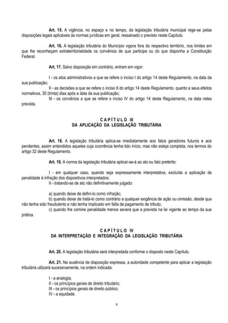 8
Art. 15. A vigência, no espaço e no tempo, da legislação tributária municipal rege-se pelas
disposições legais aplicáveis às normas jurídicas em geral, ressalvado o previsto neste Capítulo.
Art. 16. A legislação tributária do Município vigora fora do respectivo território, nos limites em
que lhe reconheçam extraterritorialidade os convênios de que participe ou do que disponha a Constituição
Federal.
Art. 17. Salvo disposição em contrário, entram em vigor:
I - os atos administrativos a que se refere o inciso I do artigo 14 deste Regulamento, na data da
sua publicação;
II - as decisões a que se refere o inciso II do artigo 14 deste Regulamento, quanto a seus efeitos
normativos, 30 (trinta) dias após a data da sua publicação;
III - os convênios a que se refere o inciso IV do artigo 14 deste Regulamento, na data neles
prevista.
C A P Í T U L O III
DA APLICAÇÃO DA LEGISLAÇÃO TRIBUTÁRIA
Art. 18. A legislação tributária aplica-se imediatamente aos fatos geradores futuros e aos
pendentes, assim entendidos aqueles cuja ocorrência tenha tido início, mas não esteja completa, nos termos do
artigo 32 deste Regulamento.
Art. 19. A norma da legislação tributária aplicar-se-á ao ato ou fato pretérito:
I - em qualquer caso, quando seja expressamente interpretativa, excluída a aplicação de
penalidade à infração dos dispositivos interpretados;
II - tratando-se de ato não definitivamente julgado:
a) quando deixe de defini-lo como infração;
b) quando deixe de tratá-lo como contrário a qualquer exigência de ação ou omissão, desde que
não tenha sido fraudulento e não tenha implicado em falta de pagamento de tributo;
c) quando lhe comine penalidade menos severa que a prevista na lei vigente ao tempo da sua
prática.
C A P Í T U L O IV
DA INTERPRETAÇÃO E INTEGRAÇÃO DA LEGISLAÇÃO TRIBUTÁRIA
Art. 20. A legislação tributária será interpretada conforme o disposto neste Capítulo.
Art. 21. Na ausência de disposição expressa, a autoridade competente para aplicar a legislação
tributária utilizará sucessivamente, na ordem indicada:
I - a analogia;
II - os princípios gerais de direito tributário;
III - os princípios gerais de direito público;
IV - a equidade.
 