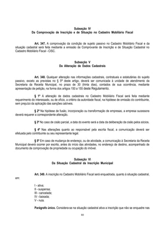 80
Subseção IV
Da Comprovação de Inscrição e de Situação no Cadastro Mobiliário Fiscal
Art. 347. A comprovação da condição de sujeito passivo no Cadastro Mobiliário Fiscal e da
situação cadastral será feita mediante a emissão de Comprovante de Inscrição e de Situação Cadastral no
Cadastro Mobiliário Fiscal - CISC.
Subseção V
Da Alteração de Dados Cadastrais
Art. 348. Qualquer alteração nas informações cadastrais, contratuais e estatutárias do sujeito
passivo, exceto as previstas no § 5º deste artigo, deverá ser comunicada à unidade de atendimento da
Secretaria da Receita Municipal, no prazo de 30 (trinta dias), contados de sua ocorrência, mediante
apresentação de petição, na forma dos artigos 150 a 155 deste Regulamento.
§ 1º A alteração de dados cadastrais no Cadastro Mobiliário Fiscal será feita mediante
requerimento do interessado, ou de ofício, a critério da autoridade fiscal, na hipótese de omissão do contribuinte,
sem prejuízo da aplicação das sanções cabíveis.
§ 2º Na hipótese de fusão, incorporação ou transformação de empresas, a empresa sucessora
deverá requerer a correspondente alteração.
§ 3º No caso de cisão parcial, a data do evento será a data da deliberação da cisão pelos sócios.
§ 4º Nas alterações quanto ao responsável pela escrita fiscal, a comunicação deverá ser
efetuada pelo contribuinte ou seu representante legal.
§ 5º Em caso de mudança de endereço, ou de atividade, a comunicação à Secretaria da Receita
Municipal deverá ocorrer por escrito, antes do início das atividades, no endereço de destino, acompanhado de
documento de comprovação de propriedade ou ocupação do imóvel.
Subseção VI
Da Situação Cadastral da Inscrição Municipal
Art. 349. A inscrição no Cadastro Mobiliário Fiscal será enquadrada, quanto à situação cadastral,
em:
I - ativa;
II - suspensa;
III - cancelada;
IV - baixada;
V - nula.
Parágrafo único. Considera-se na situação cadastral ativa a inscrição que não se enquadre nas
 
