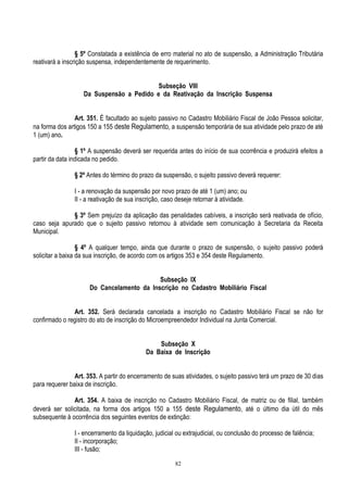 82
§ 5º Constatada a existência de erro material no ato de suspensão, a Administração Tributária
reativará a inscrição suspensa, independentemente de requerimento.
Subseção VIII
Da Suspensão a Pedido e da Reativação da Inscrição Suspensa
Art. 351. É facultado ao sujeito passivo no Cadastro Mobiliário Fiscal de João Pessoa solicitar,
na forma dos artigos 150 a 155 deste Regulamento, a suspensão temporária de sua atividade pelo prazo de até
1 (um) ano.
§ 1º A suspensão deverá ser requerida antes do início de sua ocorrência e produzirá efeitos a
partir da data indicada no pedido.
§ 2º Antes do término do prazo da suspensão, o sujeito passivo deverá requerer:
I - a renovação da suspensão por novo prazo de até 1 (um) ano; ou
II - a reativação de sua inscrição, caso deseje retornar à atividade.
§ 3º Sem prejuízo da aplicação das penalidades cabíveis, a inscrição será reativada de ofício,
caso seja apurado que o sujeito passivo retornou à atividade sem comunicação à Secretaria da Receita
Municipal.
§ 4º A qualquer tempo, ainda que durante o prazo de suspensão, o sujeito passivo poderá
solicitar a baixa da sua inscrição, de acordo com os artigos 353 e 354 deste Regulamento.
Subseção IX
Do Cancelamento da Inscrição no Cadastro Mobiliário Fiscal
Art. 352. Será declarada cancelada a inscrição no Cadastro Mobiliário Fiscal se não for
confirmado o registro do ato de inscrição do Microempreendedor Individual na Junta Comercial.
Subseção X
Da Baixa de Inscrição
Art. 353. A partir do encerramento de suas atividades, o sujeito passivo terá um prazo de 30 dias
para requerer baixa de inscrição.
Art. 354. A baixa de inscrição no Cadastro Mobiliário Fiscal, de matriz ou de filial, também
deverá ser solicitada, na forma dos artigos 150 a 155 deste Regulamento, até o último dia útil do mês
subsequente à ocorrência dos seguintes eventos de extinção:
I - encerramento da liquidação, judicial ou extrajudicial, ou conclusão do processo de falência;
II - incorporação;
III - fusão;
 