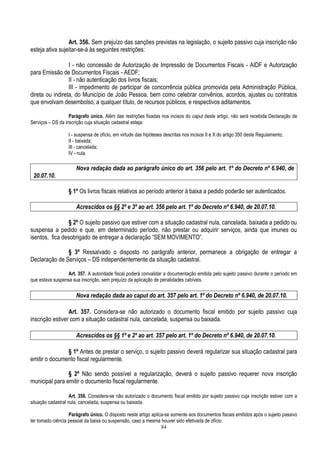 84
Art. 356. Sem prejuízo das sanções previstas na legislação, o sujeito passivo cuja inscrição não
esteja ativa sujeitar-se-á às seguintes restrições:
I - não concessão de Autorização de Impressão de Documentos Fiscais - AIDF e Autorização
para Emissão de Documentos Fiscais - AEDF;
II - não autenticação dos livros fiscais;
III - impedimento de participar de concorrência pública promovida pela Administração Pública,
direta ou indireta, do Município de João Pessoa, bem como celebrar convênios, acordos, ajustes ou contratos
que envolvam desembolso, a qualquer título, de recursos públicos, e respectivos aditamentos.
Parágrafo único. Além das restrições fixadas nos incisos do caput deste artigo, não será recebida Declaração de
Serviços – DS da inscrição cuja situação cadastral esteja:
I - suspensa de ofício, em virtude das hipóteses descritas nos incisos II e X do artigo 350 deste Regulamento;
II - baixada;
III - cancelada;
IV - nula.
Nova redação dada ao parágrafo único do art. 356 pelo art. 1º do Decreto nº 6.940, de
20.07.10.
§ 1º Os livros fiscais relativos ao período anterior à baixa a pedido poderão ser autenticados.
Acrescidos os §§ 2º e 3º ao art. 356 pelo art. 1º do Decreto nº 6.940, de 20.07.10.
§ 2º O sujeito passivo que estiver com a situação cadastral nula, cancelada, baixada a pedido ou
suspensa a pedido e que, em determinado período, não prestar ou adquirir serviços, ainda que imunes ou
isentos, fica desobrigado de entregar a declaração “SEM MOVIMENTO”.
§ 3º Ressalvado o disposto no parágrafo anterior, permanece a obrigação de entregar a
Declaração de Serviços – DS independentemente da situação cadastral.
Art. 357. A autoridade fiscal poderá convalidar a documentação emitida pelo sujeito passivo durante o período em
que estava suspensa sua inscrição, sem prejuízo da aplicação de penalidades cabíveis.
Nova redação dada ao caput do art. 357 pelo art. 1º do Decreto nº 6.940, de 20.07.10.
Art. 357. Considera-se não autorizado o documento fiscal emitido por sujeito passivo cuja
inscrição estiver com a situação cadastral nula, cancelada, suspensa ou baixada.
Acrescidos os §§ 1º e 2º ao art. 357 pelo art. 1º do Decreto nº 6.940, de 20.07.10.
§ 1º Antes de prestar o serviço, o sujeito passivo deverá regularizar sua situação cadastral para
emitir o documento fiscal regularmente.
§ 2º Não sendo possível a regularização, deverá o sujeito passivo requerer nova inscrição
municipal para emitir o documento fiscal regularmente.
Art. 358. Considera-se não autorizado o documento fiscal emitido por sujeito passivo cuja inscrição estiver com a
situação cadastral nula, cancelada, suspensa ou baixada.
Parágrafo único. O disposto neste artigo aplica-se somente aos documentos fiscais emitidos após o sujeito passivo
ter tomado ciência pessoal da baixa ou suspensão, caso a mesma houver sido efetivada de ofício.
 