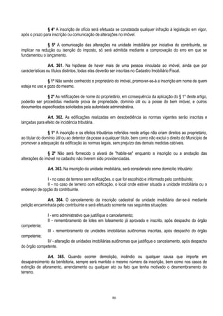 86
§ 4º A inscrição de ofício será efetuada se constatada qualquer infração à legislação em vigor,
após o prazo para inscrição ou comunicação de alterações no imóvel.
§ 5º A comunicação das alterações na unidade imobiliária por iniciativa do contribuinte, se
implicar na redução ou isenção do imposto, só será admitida mediante a comprovação do erro em que se
fundamentou o lançamento.
Art. 361. Na hipótese de haver mais de uma pessoa vinculada ao imóvel, ainda que por
características ou títulos distintos, todas elas deverão ser inscritas no Cadastro Imobiliário Fiscal.
§ 1º Não sendo conhecido o proprietário do imóvel, promover-se-á a inscrição em nome de quem
esteja no uso e gozo do mesmo.
§ 2º As retificações de nome do proprietário, em consequência da aplicação do § 1º deste artigo,
poderão ser procedidas mediante prova de propriedade, domínio útil ou a posse do bem imóvel, e outros
documentos especificados solicitados pela autoridade administrativa.
Art. 362. As edificações realizadas em desobediência às normas vigentes serão inscritas e
lançadas para efeito de incidência tributária.
§ 1º A inscrição e os efeitos tributários referidos neste artigo não criam direitos ao proprietário,
ao titular do domínio útil ou ao detentor da posse a qualquer título, bem como não exclui o direito do Município de
promover a adequação da edificação às normas legais, sem prejuízo das demais medidas cabíveis.
§ 2º Não será fornecido o alvará de "habite-se" enquanto a inscrição ou a anotação das
alterações do imóvel no cadastro não tiverem sido providenciadas.
Art. 363. Na inscrição da unidade imobiliária, será considerado como domicílio tributário:
I - no caso de terreno sem edificações, o que for escolhido e informado pelo contribuinte;
II - no caso de terreno com edificação, o local onde estiver situada a unidade imobiliária ou o
endereço de opção do contribuinte.
Art. 364. O cancelamento da inscrição cadastral da unidade imobiliária dar-se-á mediante
petição encaminhada pelo contribuinte e será efetuado somente nas seguintes situações:
I - erro administrativo que justifique o cancelamento;
II - remembramento de lotes em loteamento já aprovado e inscrito, após despacho do órgão
competente;
III - remembramento de unidades imobiliárias autônomas inscritas, após despacho do órgão
competente;
IV - alteração de unidades imobiliárias autônomas que justifique o cancelamento, após despacho
do órgão competente.
Art. 365. Quando ocorrer demolição, incêndio ou qualquer causa que importe em
desaparecimento da benfeitoria, sempre será mantido o mesmo número da inscrição, bem como nos casos de
extinção de aforamento, arrendamento ou qualquer ato ou fato que tenha motivado o desmembramento do
terreno.
 