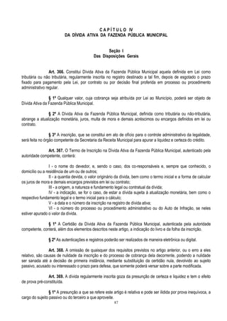 87
C A P Í T U L O IV
DA DÍVIDA ATIVA DA FAZENDA PÚBLICA MUNICIPAL
Seção I
Das Disposições Gerais
Art. 366. Constitui Dívida Ativa da Fazenda Pública Municipal aquela definida em Lei como
tributária ou não tributária, regularmente inscrita no registro destinado a tal fim, depois de esgotado o prazo
fixado para pagamento pela Lei, por contrato ou por decisão final proferida em processo ou procedimento
administrativo regular.
§ 1º Qualquer valor, cuja cobrança seja atribuída por Lei ao Município, poderá ser objeto de
Dívida Ativa da Fazenda Pública Municipal.
§ 2º A Dívida Ativa da Fazenda Pública Municipal, definida como tributária ou não-tributária,
abrange a atualização monetária, juros, multa de mora e demais acréscimos ou encargos definidos em lei ou
contrato.
§ 3º A inscrição, que se constitui em ato de ofício para o controle administrativo da legalidade,
será feita no órgão competente da Secretaria da Receita Municipal para apurar a liquidez e certeza do crédito.
Art. 367. O Termo de Inscrição na Dívida Ativa da Fazenda Pública Municipal, autenticado pela
autoridade competente, conterá:
I - o nome do devedor, e, sendo o caso, dos co-responsáveis e, sempre que conhecido, o
domicílio ou a residência de um ou de outros;
II - a quantia devida, o valor originário da dívida, bem como o termo inicial e a forma de calcular
os juros de mora e demais encargos previstos em lei ou contrato;
III - a origem, a natureza e fundamento legal ou contratual da dívida;
IV - a indicação, se for o caso, de estar a dívida sujeita à atualização monetária, bem como o
respectivo fundamento legal e o termo inicial para o cálculo;
V - a data e o número da inscrição na registro de dívida ativa;
VI - o número do processo ou procedimento administrativo ou do Auto de Infração, se neles
estiver apurado o valor da dívida.
§ 1º A Certidão da Dívida Ativa da Fazenda Pública Municipal, autenticada pela autoridade
competente, conterá, além dos elementos descritos neste artigo, a indicação do livro e da folha da inscrição.
§ 2º As autenticações e registros poderão ser realizados de maneira eletrônica ou digital.
Art. 368. A omissão de quaisquer dos requisitos previstos no artigo anterior, ou o erro a eles
relativo, são causas de nulidade da inscrição e do processo de cobrança dela decorrente, podendo a nulidade
ser sanada até a decisão de primeira instância, mediante substituição da certidão nula, devolvido ao sujeito
passivo, acusado ou interessado o prazo para defesa, que somente poderá versar sobre a parte modificada.
Art. 369. A dívida regularmente inscrita goza da presunção de certeza e liquidez e tem o efeito
de prova pré-constituída.
§ 1º A presunção a que se refere este artigo é relativa e pode ser ilidida por prova inequívoca, a
cargo do sujeito passivo ou do terceiro a que aproveite.
 