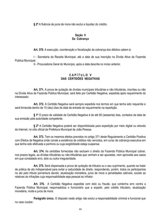 88
§ 2º A fluência de juros de mora não exclui a liquidez do crédito.
Seção II
Da Cobrança
Art. 370. A execução, coordenação e fiscalização da cobrança dos débitos cabem à:
I - Secretaria da Receita Municipal, até a data de sua inscrição na Dívida Ativa da Fazenda
Pública Municipal;
II - Procuradoria Geral do Município, após a data descrita no inciso anterior.
C A P Í T U L O V
DAS CERTIDÕES NEGATIVAS
Art. 371. A prova de quitação de dívidas municipais tributárias e não tributárias, inscritas ou não
na Dívida Ativa da Fazenda Pública Municipal, será feito por Certidão Negativa, expedida após requerimento do
interessado.
Art. 372. A Certidão Negativa será sempre expedida nos termos em que tenha sido requerida e
será fornecida dentro de 10 (dez) dias da data da entrada do requerimento na repartição.
§ 1º O prazo de validade da Certidão Negativa é de até 60 (sessenta) dias, contados da data de
sua emissão pela autoridade competente.
§ 2º A Certidão Negativa poderá ser disponibilizada para expedição por meio digital ou através
da Internet, no sítio oficial da Prefeitura Municipal de João Pessoa.
Art. 373. Tem os mesmos efeitos previstos no artigo 371 deste Regulamento a Certidão Positiva
com Efeitos de Negativa onde conste a existência de créditos não vencidos, em curso de cobrança executiva em
que tenha sido efetivada a penhora ou cuja exigibilidade esteja suspensa.
Art. 374. As certidões fornecidas não excluem o direito da Fazenda Pública Municipal cobrar,
nos prazos legais, as dívidas tributárias ou não-tributárias que venham a ser apuradas, nem aproveita aos casos
em que constatado erro, dolo ou outra irregularidade.
Art. 375. Será dispensada a prova de quitação de tributos ou o seu suprimento, quando se tratar
de prática de ato indispensável para evitar a caducidade de direito, respondendo, porém, todos os participantes
no ato pelo tributo porventura devido, atualização monetária, juros de mora e penalidades cabíveis, exceto as
relativas às infrações cuja responsabilidade seja pessoal ao infrator.
Art. 376. A Certidão Negativa expedida com dolo ou fraude, que contenha erro contra a
Fazenda Pública Municipal, responsabiliza o funcionário que a expedir, pelo crédito tributário, atualização
monetária, multa e juros de mora.
Parágrafo único. O disposto neste artigo não exclui a responsabilidade criminal e funcional que
no caso couber.
 