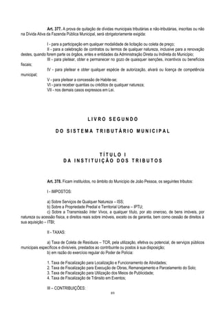 89
Art. 377. A prova de quitação de dívidas municipais tributárias e não-tributárias, inscritas ou não
na Dívida Ativa da Fazenda Pública Municipal, será obrigatoriamente exigida:
I - para a participação em qualquer modalidade de licitação ou coleta de preço;
II - para a celebração de contratos ou termos de qualquer natureza, inclusive para a renovação
destes, quando forem parte os órgãos, entes e entidades da Administração Direta ou Indireta do Município;
III - para pleitear, obter e permanecer no gozo de quaisquer isenções, incentivos ou benefícios
fiscais;
IV - para pleitear e obter qualquer espécie de autorização, alvará ou licença de competência
municipal;
V - para pleitear a concessão de Habite-se;
VI - para receber quantias ou créditos de qualquer natureza;
VII - nos demais casos expressos em Lei.
L I V R O S E G U N D O
D O S I S T E M A T R I B U T Á R I O M U N I C I P A L
T Í T U L O I
D A I N S T I T U I Ç Ã O D O S T R I B U T O S
Art. 378. Ficam instituídos, no âmbito do Município de João Pessoa, os seguintes tributos:
I - IMPOSTOS:
a) Sobre Serviços de Qualquer Natureza – ISS;
b) Sobre a Propriedade Predial e Territorial Urbana – IPTU;
c) Sobre a Transmissão Inter Vivos, a qualquer título, por ato oneroso, de bens imóveis, por
natureza ou acessão física, e direitos reais sobre imóveis, exceto os de garantia, bem como cessão de direitos à
sua aquisição – ITBI;
II - TAXAS:
a) Taxa de Coleta de Resíduos – TCR, pela utilização, efetiva ou potencial, de serviços públicos
municipais específicos e divisíveis, prestados ao contribuinte ou postos à sua disposição;
b) em razão do exercício regular do Poder de Polícia:
1. Taxa de Fiscalização para Localização e Funcionamento de Atividades;
2. Taxa de Fiscalização para Execução de Obras, Remanejamento e Parcelamento do Solo;
3. Taxa de Fiscalização para Utilização dos Meios de Publicidade;
4. Taxa de Fiscalização de Trânsito em Eventos;
III – CONTRIBUIÇÕES:
 