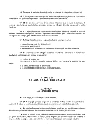 9
§ 1º O emprego da analogia não poderá resultar na exigência de tributo não previsto em Lei.
§ 2º O emprego da equidade não poderá resultar na dispensa do pagamento de tributo devido,
sendo vedada sua aplicação nos processos e procedimentos administrativo-tributários.
Art. 22. Os princípios gerais de direito privado utilizam-se para pesquisa da definição, do
conteúdo e do alcance de seus institutos, conceitos e formas, mas não para definição dos respectivos efeitos
tributários.
Art. 23. A legislação tributária não pode alterar a definição, o conteúdo e o alcance de institutos,
conceitos e formas de direito privado, utilizados, expressa ou implicitamente, pela Constituição Federal ou pela
Lei Orgânica do Município, para definir ou limitar competências tributárias.
Art. 24. Interpreta-se literalmente a legislação tributária que disponha sobre:
I - suspensão ou exclusão do crédito tributário;
II - outorga de benefício fiscal;
III - regimes especiais ou dispensa do cumprimento de obrigações tributárias acessórias.
Art. 25. A norma que define infrações ou comina penalidades é interpretada da maneira mais
favorável ao sujeito passivo, em caso de dúvida quanto:
I - à capitulação legal do fato;
II - à natureza ou às circunstâncias materiais do fato, ou à natureza ou extensão dos seus
efeitos;
III - à autoria, imputabilidade, ou punibilidade;
IV - à natureza da penalidade aplicável, ou à sua graduação.
T Í T U L O III
D A O B R I G A Ç Ã O T R I B U T Á R I A
C A P Í T U L O I
DAS DISPOSIÇÕES GERAIS
Art. 26. A obrigação tributária é principal ou acessória.
Art. 27. A obrigação principal surge com a ocorrência do fato gerador, tem por objetivo o
pagamento do tributo ou penalidade pecuniária e extingue-se juntamente com o crédito dela decorrente.
Art. 28. A obrigação acessória decorre da legislação tributária e tem por objeto as prestações,
positivas ou negativas, nela previstas, no interesse da arrecadação ou da fiscalização dos tributos.
§ 1º Todas as pessoas físicas, jurídicas ou entes despersonalizados, contribuintes ou não, ainda
que gozem de imunidade, não-incidência ou isenção, estão obrigadas, salvo norma expressa em contrário, ao
cumprimento das obrigações acessórias instituídas no interesse da fiscalização e arrecadação tributária.
 