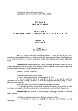 90
a) de Melhoria, decorrente de obras públicas;
b) para o Custeio do Serviço de Iluminação Pública - COSIP.
T Í T U L O II
D O S I M P O S T O S
S U B T Í T U L O I
D O I M P O S T O S O B R E S E R V I Ç O S D E Q U A L Q U E R N A T U R E Z A
C A P Í T U L O I
DA INCIDÊNCIA
Seção I
Do Aspecto Material
Art. 379. O Imposto Sobre Serviços de Qualquer Natureza – ISS tem como fato gerador a prática
de qualquer das atividades econômicas previstas na Lista de Serviços constante do Anexo I deste Regulamento,
e será devido e recolhido nos termos dos artigos deste subtítulo, observado, quando for o caso, o Calendário
Fiscal.
Parágrafo único. O sujeito passivo que exercer, em caráter permanente ou eventual, mais de
uma das atividades relacionadas no Anexo I deste Regulamento, ficará sujeito ao imposto que incidir sobre cada
uma delas, inclusive quando se tratar de profissional autônomo.
Art. 380. O ISS incide ainda sobre:
I - serviços provenientes do exterior do País;
II - serviços cuja prestação tenha se iniciado no exterior do País;
III - serviços prestados através da utilização de bens e serviços públicos explorados
economicamente mediante autorização, permissão ou concessão, com pagamento de tarifa, preço ou pedágio
pelo usuário final do serviço;
IV - a omissão de receita tributável, apurada no exame da escrita contábil.
V - os atos não cooperativos praticados pela sociedade cooperativa, e os que tenham por objeto
a prestação, a pessoas ou entes não associados, de serviços relacionados no Anexo I deste Regulamento.
Parágrafo único. Para os efeitos do inciso IV do caput deste artigo, considera-se omissão de
receita tributável:
I - a falta de escrituração de pagamentos efetuados pela pessoa jurídica;
II - a manutenção, no passivo, de obrigações já pagas ou cuja exigibilidade não seja
comprovada;
 