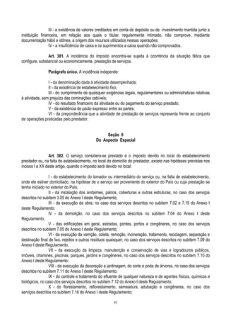 91
III - a existência de valores creditados em conta de depósito ou de investimento mantida junto a
instituição financeira, em relação aos quais o titular, regularmente intimado, não comprove, mediante
documentação hábil e idônea, a origem dos recursos utilizados nessas operações;
IV - a insuficiência de caixa e os suprimentos a caixa quando não comprovados.
Art. 381. A incidência do imposto encontra-se sujeita à ocorrência da situação fática que
configure, substancial ou economicamente, prestação de serviços.
Parágrafo único. A incidência independe:
I - da denominação dada à atividade desempenhada;
II - da existência de estabelecimento fixo;
III - do cumprimento de quaisquer exigências legais, regulamentares ou administrativas relativas
à atividade, sem prejuízo das cominações cabíveis;
IV - do resultado financeiro da atividade ou do pagamento do serviço prestado;
V - da existência de pacto expresso entre as partes;
VI - da preponderância que a atividade de prestação de serviços representa frente ao conjunto
de operações praticadas pelo prestador.
Seção II
Do Aspecto Espacial
Art. 382. O serviço considera-se prestado e o imposto devido no local do estabelecimento
prestador ou, na falta do estabelecimento, no local do domicílio do prestador, exceto nas hipóteses previstas nos
incisos I a XX deste artigo, quando o imposto será devido no local:
I - do estabelecimento do tomador ou intermediário do serviço ou, na falta de estabelecimento,
onde ele estiver domiciliado, na hipótese de o serviço ser proveniente do exterior do País ou cuja prestação se
tenha iniciado no exterior do País;
II - da instalação dos andaimes, palcos, coberturas e outras estruturas, no caso dos serviços
descritos no subitem 3.05 do Anexo I deste Regulamento;
III - da execução da obra, no caso dos serviços descritos no subitem 7.02 e 7.19 do Anexo I
deste Regulamento;
IV - da demolição, no caso dos serviços descritos no subitem 7.04 do Anexo I deste
Regulamento;
V - das edificações em geral, estradas, pontes, portos e congêneres, no caso dos serviços
descritos no subitem 7.05 do Anexo I deste Regulamento;
VI - da execução da varrição, coleta, remoção, incineração, tratamento, reciclagem, separação e
destinação final de lixo, rejeitos e outros resíduos quaisquer, no caso dos serviços descritos no subitem 7.09 do
Anexo I deste Regulamento;
VII - da execução da limpeza, manutenção e conservação de vias e logradouros públicos,
imóveis, chaminés, piscinas, parques, jardins e congêneres, no caso dos serviços descritos no subitem 7.10 do
Anexo I deste Regulamento;
VIII - da execução da decoração e jardinagem, do corte e poda de árvores, no caso dos serviços
descritos no subitem 7.11 do Anexo I deste Regulamento;
IX - do controle e tratamento do efluente de qualquer natureza e de agentes físicos, químicos e
biológicos, no caso dos serviços descritos no subitem 7.12 do Anexo I deste Regulamento;
X - do florestamento, reflorestamento, semeadura, adubação e congêneres, no caso dos
serviços descritos no subitem 7.16 do Anexo I deste Regulamento;
 
