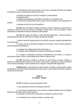 93
V - permanência ou ânimo de permanecer no local, para a exploração econômica de atividades
de prestação de serviços, exteriorizada por elementos tais como:
a) indicação do endereço em imprensa, formulários ou correspondência;
b) locação de imóvel;
c) realização de propaganda ou publicidade no Município ou com referência a ele;
d) fornecimento de energia elétrica, água ou gás em nome do prestador ou seu representante ou
preposto;
e) aquisição do direito ao uso de linha telefônica.
Art. 384. Cabe ao Secretário da Receita do Município orientar a aplicação das regras relativas à
incidência do ISS para fins de sua cobrança e arrecadação, inclusive, sendo o caso, para adequar a prática
administrativa ao entendimento firmado em decisões do poder judiciário.
Art. 385. Sem prejuízo do disposto no artigo 382 deste Regulamento, o ISS será cobrado e
arrecadado pelo Município de João Pessoa em qualquer das seguintes hipóteses:
I - quando o serviço for realizado dentro do seu território, ainda que o prestador seja estabelecido
em outro Município;
II - quando o serviço for parcialmente realizado em seu território, e não for possível quantificar a
proporcionalidade das prestações, se:
a) o prestador tiver estabelecimento dentro do Município; ou
b) o prestador não for estabelecido em qualquer outro Município da Federação;
III o tomador ou intermediário do serviço for estabelecido em seu território, e o serviço for
proveniente do exterior do País ou cuja prestação tenha iniciado no exterior do País.
Art. 386. Presumem-se realizados no Município de João Pessoa os serviços prestados ou
tomados por estabelecimentos situados em seu território, salvo quando a presunção se mostrar incompatível
com a natureza da prestação, inclusive considerando-se o disposto no artigo 382 deste Regulamento.
Parágrafo único. A presunção de que trata este artigo, em relação a cada fato gerador, poderá
ser afastada por documentos hábeis apresentados pelo sujeito passivo, quando restar demonstrada competência
tributária de outro Município.
Seção III
Do Aspecto Temporal
Art. 387. Considera-se ocorrido o fato gerador do ISS:
I - para a pessoa física inscrita como profissional autônomo:
a) no dia seguinte ao deferimento da sua inscrição no Cadastro Mobiliário Fiscal da Prefeitura
Municipal de João Pessoa, para o primeiro exercício;
b) anualmente, no primeiro dia de cada exercício subsequente, quando já inscrito;
II - no momento em que o serviço for prestado, nos demais casos.
 