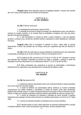 94
Parágrafo único. Salvo disposição expressa da legislação tributária, o imposto será recolhido
até o dia 10 (dez) do mês seguinte ao da ocorrência do fato gerador.
C A P Í T U L O II
DA NÃO INCIDÊNCIA
Art. 388. O ISS não incide sobre:
I - as exportações de serviços para o exterior do País;
II - a prestação de serviços em relação de emprego, dos trabalhadores avulsos, dos diretores e
membros de conselho consultivo ou de conselho fiscal de sociedades e fundações, bem como dos sócios-
gerentes e dos gerentes-delegados;
III - o valor intermediado no mercado de títulos e valores mobiliários, o valor dos depósitos
bancários, o principal, juros e acréscimos moratórios relativos a operações de crédito realizadas por instituições
financeiras.
Parágrafo único. Não se enquadram no disposto no inciso I deste artigo os serviços
desenvolvidos no Brasil, cujo resultado aqui se verifique, ainda que o pagamento seja feito por residente no
exterior.
Art. 389. O ISS não incide sobre os serviços estritamente considerados como atos cooperativos
e enquadrados na definição do art. 79 da Lei Federal nº 5.764, de 16 de dezembro de 1971.
§ 1º A incidência do ISS, nos termos do art. 87 da Lei nº 5.764, de 1971, abrangerá os demais
atos praticados pela Sociedade Cooperativa que tenham por objeto a prestação, a pessoas ou entes não
associados, de serviços relacionados na Lei Complementar Federal nº 116, de 31 de julho de 2003.
§ 2º Serão considerados atos cooperativos os serviços de intermediação e administração
praticados entre as cooperativas e seus associados para a consecução dos objetivos sociais.
C A P Í T U L O III
DAS ISENÇÕES
Art. 390. São isentos do ISS:
I - o profissional autônomo regularmente inscrito como motorista profissional, quando proprietário
de um único veículo por ele próprio dirigido;
II - a receita de bilheteria nas apresentações teatrais, folclóricas ou musicais contratadas
exclusivamente com artistas residentes e domiciliados no Estado da Paraíba, sendo estes devidamente
atestados pela Fundação Cultural, vinculada à Secretaria Municipal de Educação e Cultura do Município de João
Pessoa, ou órgão que a substitua, excetuada a venda dos direitos de transmissão do evento por qualquer meio.
III - o serviço de construção civil necessário à edificação de imóvel vinculado a programa
habitacional para população de baixa renda promovido por entidade governamental, nos termos do § 3º deste
artigo.
IV - o serviço de impressão necessário à confecção de livros, jornais e periódicos.
§ 1º A isenção prevista no inciso I deste artigo deve ser requerida simultaneamente à inscrição
no Cadastro Mobiliário Fiscal, e antes do lançamento anual do tributo, conforme calendário fiscal.
 