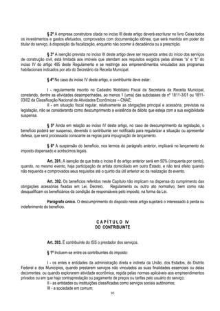 95
§ 2º A empresa construtora citada no inciso III deste artigo deverá escriturar no livro Caixa todos
os investimentos e gastos efetuados, comprovados com documentação idônea, que será mantida em poder do
titular do serviço, à disposição da fiscalização, enquanto não ocorrer à decadência ou a prescrição.
§ 3º A isenção prevista no inciso III deste artigo deve ser requerida antes do início dos serviços
de construção civil, está limitada aos imóveis que atendam aos requisitos exigidos pelas alíneas “a” e “b” do
inciso IV do artigo 485 deste Regulamento e se restringe aos empreendimentos vinculados aos programas
habitacionais indicados por ato do Secretário da Receita Municipal.
§ 4º No caso do inciso IV deste artigo, o contribuinte deve estar:
I - regularmente inscrito no Cadastro Mobiliário Fiscal da Secretaria da Receita Municipal,
constando, dentre as atividades desempenhadas, ao menos 1 (uma) das subclasses de nº 1811-3/01 ou 1811-
03/02 da Classificação Nacional de Atividades Econômicas – CNAE;
II - em situação fiscal regular, relativamente as obrigações principal e acessória, previstas na
legislação, não se considerando como descumprimento a existência de débito que esteja com a sua exigibilidade
suspensa.
§ 5º Ainda em relação ao inciso IV deste artigo, no caso de descumprimento da legislação, o
benefício poderá ser suspenso, devendo o contribuinte ser notificado para regularizar a situação ou apresentar
defesa, que será processada consoante as regras para impugnação de lançamento.
§ 6º A suspensão do benefício, nos termos do parágrafo anterior, implicará no lançamento do
imposto dispensado e acréscimos legais.
Art. 391. A isenção de que trata o inciso II do artigo anterior será em 50% (cinquenta por cento),
quando, no mesmo evento, haja participação de artista domiciliado em outro Estado, e não terá efeito quando
não requerida e comprovados seus requisitos até o quinto dia útil anterior ao da realização do evento.
Art. 392. Os benefícios referidos neste Capítulo não implicam na dispensa do cumprimento das
obrigações acessórias fixadas em Lei, Decreto, Regulamento ou outro ato normativo, bem como não
desqualificam os beneficiários da condição de responsáveis pelo imposto, na forma da Lei.
Parágrafo único. O descumprimento do disposto neste artigo sujeitará o interessado à perda ou
indeferimento do benefício.
C A P Í T U L O IV
DO CONTRIBUINTE
Art. 393. É contribuinte do ISS o prestador dos serviços.
§ 1º Incluem-se entre os contribuintes do imposto:
I - os entes e entidades da administração direta e indireta da União, dos Estados, do Distrito
Federal e dos Municípios, quando prestarem serviços não vinculados as suas finalidades essenciais ou delas
decorrentes; ou quando explorarem atividade econômica, regida pelas normas aplicáveis aos empreendimentos
privados ou em que haja contraprestação ou pagamento de preços ou tarifas pelo usuário do serviço;
II - as entidades ou instituições classificadas como serviços sociais autônomos;
III - a sociedade em comum;
 