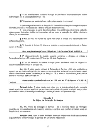 97
§ 1º Cada estabelecimento situado no Município de João Pessoa é considerado como unidade
autônoma para fins da Declaração de Serviços - DS.
§ 2º O sucessor que resultar da fusão, cisão ou incorporação é responsável:
I - pela entrega da Declaração de Serviços - DS com as informações produzidas pelas empresas
fusionadas, cindidas ou incorporadas até a data da conclusão da transformação;
II - pela conservação e guarda das informações e livros eletrônicos anteriormente produzidos
pelas empresas fusionadas, cindidas ou incorporadas, até que ocorra a prescrição dos créditos relativos às
informações a que se refiram.
§ 3º Não se inclui no disposto no caput deste artigo a pessoa física caracterizada como
profissional autônomo.
§ 4º A Declaração de Serviços - DS deixa de ser obrigatória em caso de suspensão da inscrição no Cadastro
Mobiliário do Município.
Nova redação dada ao §4º do art. 395 pelo art. 1º do Decreto nº 6.940, de 20.07.10.
§ 4º Independentemente da situação cadastral, permanece a obrigação de entregar a
Declaração de Serviços – DS, nos termos do §3º do artigo 356 deste Regulamento.
§ 5º Ato do Secretário da Receita Municipal poderá estabelecer casos de dispensa da
obrigatoriedade da Declaração de Serviços - DS.
Art. 396. O sujeito passivo obrigado à Declaração de Serviços - DS, seja contribuinte ou
tomador, que, em determinado período, não prestar ou adquirir serviços, ainda que imunes ou isentos, deverá
informar mensalmente, através da Declaração de Serviços - DS, a ausência de movimentação econômica,
através de declaração “SEM MOVIMENTO”.
Acrescentado o parágrafo único ao art. 396 pelo art. 2º do Decreto nº 6.940, de
20.07.10.
Parágrafo único. O sujeito passivo que estiver com a situação cadastral nula, cancelada,
baixada a pedido ou suspensa a pedido e que, em determinado período, não prestar ou adquirir serviços, ainda
que imunes ou isentos, fica desobrigado de entregar a declaração prevista no caput deste artigo.
Subseção II
Do Objeto da Declaração de Serviços
Art. 397. Através da Declaração de Serviços - DS o declarante indicará as informações
requeridas, na forma estabelecida pelo respectivo programa, e, sendo o caso, recolherá o imposto gerado em
decorrência do processamento.
Parágrafo único. Todos os dados declarados devem ser comprovados através de documentos,
os quais formarão com a Declaração de Serviços - DS um conjunto indissociável.
 