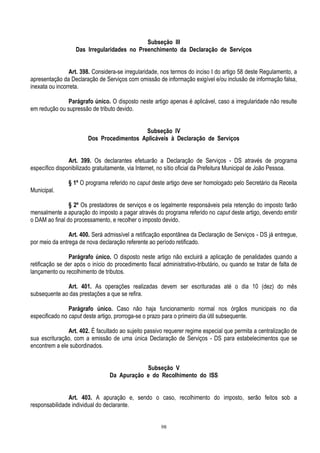 98
Subseção III
Das Irregularidades no Preenchimento da Declaração de Serviços
Art. 398. Considera-se irregularidade, nos termos do inciso I do artigo 58 deste Regulamento, a
apresentação da Declaração de Serviços com omissão de informação exigível e/ou inclusão de informação falsa,
inexata ou incorreta.
Parágrafo único. O disposto neste artigo apenas é aplicável, caso a irregularidade não resulte
em redução ou supressão de tributo devido.
Subseção IV
Dos Procedimentos Aplicáveis à Declaração de Serviços
Art. 399. Os declarantes efetuarão a Declaração de Serviços - DS através de programa
específico disponibilizado gratuitamente, via Internet, no sítio oficial da Prefeitura Municipal de João Pessoa.
§ 1º O programa referido no caput deste artigo deve ser homologado pelo Secretário da Receita
Municipal.
§ 2º Os prestadores de serviços e os legalmente responsáveis pela retenção do imposto farão
mensalmente a apuração do imposto a pagar através do programa referido no caput deste artigo, devendo emitir
o DAM ao final do processamento, e recolher o imposto devido.
Art. 400. Será admissível a retificação espontânea da Declaração de Serviços - DS já entregue,
por meio da entrega de nova declaração referente ao período retificado.
Parágrafo único. O disposto neste artigo não excluirá a aplicação de penalidades quando a
retificação se der após o início do procedimento fiscal administrativo-tributário, ou quando se tratar de falta de
lançamento ou recolhimento de tributos.
Art. 401. As operações realizadas devem ser escrituradas até o dia 10 (dez) do mês
subsequente ao das prestações a que se refira.
Parágrafo único. Caso não haja funcionamento normal nos órgãos municipais no dia
especificado no caput deste artigo, prorroga-se o prazo para o primeiro dia útil subsequente.
Art. 402. É facultado ao sujeito passivo requerer regime especial que permita a centralização de
sua escrituração, com a emissão de uma única Declaração de Serviços - DS para estabelecimentos que se
encontrem a ele subordinados.
Subseção V
Da Apuração e do Recolhimento do ISS
Art. 403. A apuração e, sendo o caso, recolhimento do imposto, serão feitos sob a
responsabilidade individual do declarante.
 