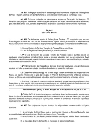 99
Art. 404. A obrigação acessória de apresentação das informações exigidas na Declaração de
Serviços - DS será satisfeita com o encerramento da competência e transmissão da escrituração fiscal.
Art. 405. Todos os protocolos de transmissão e entrega da Declaração de Serviços - DS
fornecidos pelo programa deverão ser conservados pelo declarante em ordem crescente das datas respectivas,
pelo prazo de 5 (cinco) anos, contados do primeiro dia do exercício seguinte ao dos lançamentos registrados.
Seção II
Dos Livros Fiscais
Art. 406. Os declarantes, sujeitos à Declaração de Serviços - DS ou optantes pelo seu uso,
ficam obrigados a manter em cada um dos estabelecimentos sujeitos à inscrição municipal, os seguintes livros
fiscais, escriturados eletronicamente através de programa disponibilizado pela Secretaria da Receita Municipal:
I - Livro de Registro de Serviços Tomados de Pessoas Físicas e Jurídicas;
II - Livro de Registro de Prestação de Serviços, quando prestador.
§ 1º O Livro de Registro de Serviços Tomados de Pessoas Físicas e Jurídicas deverá ser
escriturado pelos tomadores, considerando-se todos os serviços adquiridos com ou sem documento fiscal,
tributados ou não tributados pelo imposto, inclusive os serviços contratados com responsabilidade para retenção
e recolhimento do ISS atribuída por lei.
§ 2º O Livro Registro de Prestação de Serviços deverá ser escriturado pelos prestadores de
serviços, em todos os serviços prestados, considerando-se todas as prestações realizadas.
§ 3º Os serviços referidos nos §§ 1º e 2º deste artigo, a serem escriturados nos respectivos livros
fiscais, são aqueles relacionados na Lista de Serviços, do Anexo I, deste Regulamento, ainda que isentos ou
imunes ao ISS, ou cuja responsabilidade pela retenção e recolhimento seja legalmente atribuída a outrem.
§ 5º Até o dia 31 de janeiro de cada ano o contribuinte deverá emitir em papel e encadernar as folhas dos livros
fiscais relativos ao último exercício findo, conservando-os no estabelecimento para exibição à Secretaria da Receita Municipal, pelo
prazo de 5 (cinco) anos, contados do primeiro dia do exercício seguinte ao dos lançamentos registrados.
Renumerado para § 4º o § 5º do art. 406 pelo art. 3º do Decreto nº 6.940, de 20.07.10.
§ 4º Até o dia 31 de janeiro de cada ano o contribuinte deverá emitir em papel e encadernar as
folhas dos livros fiscais relativos ao último exercício findo, conservando-os no estabelecimento para exibição à
Secretaria da Receita Municipal, pelo prazo de 5 (cinco) anos, contados do primeiro dia do exercício seguinte ao
dos lançamentos registrados.
Art. 407. Sem prejuízo no disposto no caput do artigo anterior, também constitui obrigação
acessória:
I - a escrituração de Livro Caixa, para os contribuintes incluídos no Simples Nacional e para
aqueles tributados pelo Imposto sobre a Renda com base no Lucro Presumido;
II - a escrituração de Livro Razão, para os tributados pelo Imposto sobre a Renda com base no
Lucro Real;
III - a elaboração de Livro de Registro de Impressão de Documentos Fiscais.
 