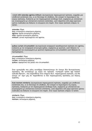 12
«Licet mihi ostendas agmina militum: Δευτερεύουσα παραχωρητική πρόταση, εκφράζει μια
υποθετική κατάσταση που, κι αν δεχτούμε ότι αληθεύει, δεν αναιρεί το περιεχόμενο της
κύριας πρότασης. Εισάγεται με τον παραχωρητικό σύνδεσμο licet, εκφέρεται με υποτακτική
και συγκεκριμένα με υποτακτική ενεστώτα (ostendas), γιατί εξαρτάται από ρήμα αρκτικού
χρόνου (iudicabo) και δηλώνει το σύγχρονο στο παρόν. Στην κύρια πρόταση υπάρχει το
tamen.
ostendas: Ρήμα.
(tu): εννοούμενο υποκείμενο ρήματος.
agmina: άμεσο αντικείμενο ρήματος.
mihi: έμμεσο αντικείμενο ρήματος.
militum: γενική περιεχομένου στο agmina.
quibus curiam circumsedisti: Δευτερεύουσα αναφορική προσδιοριστική πρόταση στο agmina,
εισάγεται με την αναφορική αντωνυμία quibus, εκφέρεται με οριστική, γιατί δηλώνει το
πραγματικό και συγκεκριμένα με οριστική παρακειμένου (circumsedisti) γιατί δηλώνει το
προτερόχρονο.
circumsedisti: Ρήμα.
(tu): εννοούμενο υποκείμενο ρήματος.
curiam: αντικείμενο ρήματος.
quibus: αφαιρετική του μέσου στο circumsedisti.
Στην ημιπερίοδο που μόλις συντάξαμε διαπιστώνουμε ότι έχουμε δύο δευτερεύουσες
προτάσεις. Θα εννοήσουμε ως κύρια την πρόταση «numquam tamen ego hostem
iudicabo Marium», που παρατίθεται στην επόμενη δευτ. παραχωρητική πρόταση, ενώ θα
έχουμε υπ’ όψιν μας ότι παρατίθενται οι δύο παραχωρητικές προτάσεις για λόγους
έμφασης.
licet mortem miniteris: Δευτερεύουσα παραχωρητική πρόταση, εκφράζει μια υποθετική
κατάσταση που, κι αν δεχτούμε ότι αληθεύει, δεν αναιρεί το περιεχόμενο της κύριας
πρότασης. Εισάγεται με τον παραχωρητικό σύνδεσμο licet, εκφέρεται με υποτακτική και
συγκεκριμένα με υποτακτική ενεστώτα (miniteris), γιατί εξαρτάται από ρήμα αρκτικού χρόνου
(iudicabo) και δηλώνει το σύγχρονο στο παρόν. Στην κύρια πρόταση υπάρχει το tamen.
miniteris: Ρήμα.
(tu): εννοούμενο υποκείμενο ρήματος.
mortem: Αντικείμενο ρήματος.
 