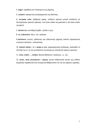2
4. augur: παράθεση στο Υποκείμενο του ρήματος.
5. corpore: αφαιρετική κατηγορηματική της ιδιότητας.
6. occupata urbe: ιδιάζουσα αφαιρ. απόλυτη χρονική μετοχή Αναλύεται σε
δευτερεύουσα χρονική πρόταση: cum Sulla urbem occupavisset ή ubi Sulla urbem
occupavit.
7. obviam eo: αντιτίθεμαι [πρβλ. ἐμποδὼν εἰμὶ].
8. ut…iudicaretur: δευτ. τελ. πρόταση.
9.meminero: συντελ. μέλλοντας του ελλειπτικού ρήματος memini (προστακτική
ενεστώτα memento - mementote).
10. etiamsi (etiam + si = ακόμη κι αν): παραχωρητικός σύνδεσμος, ακολουθεί τη
σύνταξη του si, αν και συντάσσεται συχνότερα με υποτακτική παρά με οριστική.
11. insto, institi, - , instāre: Μετοχή Μέλλοντα: instaturus, -a, -um.
12. senex, senis (ουσιαστικό = γέρος): γενική πληθυντικού senum (ως επίθετο
σχηματίζει παραθετικά στον συγκριτικό βαθμό:senior-ior-ius και σημαίνει γηραιός).
 