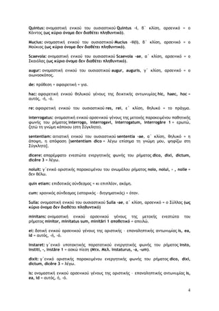 4
Quintus: ονομαστική ενικού του ουσιαστικού Quintus -i, β΄ κλίση, αρσενικό = ο
Κόιντος (ως κύριο όνομα δεν διαθέτει πληθυντικό).
Mucius: ονομαστική ενικού του ουσιαστικού Mucius –ii(i), β΄ κλίση, αρσενικό = ο
Moύκιος (ως κύριο όνομα δεν διαθέτει πληθυντικό).
Scaevola: ονομαστική ενικού του ουσιαστικού Scaevola -ae, α΄ κλίση, αρσενικό = ο
Σκαιόλας (ως κύριο όνομα δεν διαθέτει πληθυντικό).
augur: ονομαστική ενικού του ουσιαστικού augur, auguris, γ΄ κλίση, αρσενικό = ο
οιωνοσκόπος.
de: πρόθεση + αφαιρετική = για.
hac: αφαιρετική ενικού θηλυκού γένους της δεικτικής αντωνυμίας hic, haec, hoc =
αυτός, -ή, -ό.
re: αφαιρετική ενικού του ουσιαστικού res, rei, ε΄ κλίση, θηλυκό = το πράγμα.
interrogatus: ονομαστική ενικού αρσενικού γένους της μετοχής παρακειμένου παθητικής
φωνής του ρήματος interrogo, interrogavi, interrogatum, interrogāre 1 = ερωτώ,
ζητώ τη γνώμη κάποιου (στη Σύγκλητο).
sententiam: αιτιατική ενικού του ουσιαστικού sententia -ae, α΄ κλίση, θηλυκό = η
άποψη, η απόφαση [sententiam dico = λέγω επίσημα τη γνώμη μου, ψηφίζω στη
Σύγκλητο].
dicere: απαρέμφατο ενεστώτα ενεργητικής φωνής του ρήματος dico, dixi, dictum,
dicĕre 3 = λέγω.
noluit: γ΄ενικό οριστικής παρακειμένου του ανωμάλου ρήματος nolo, nolui, - , nolle =
δεν θέλω.
quin etiam: επιδοτικός σύνδεσμος = κι επιπλέον, ακόμη.
cum: χρονικός σύνδεσμος (ιστορικός – διηγηματικός) = όταν.
Sulla: ονομαστική ενικού του ουσιαστικού Sulla –ae, α΄ κλίση, αρσενικό = ο Σύλλας (ως
κύριο όνομα δεν διαθέτει πληθυντικό)
minitans: ονομαστική ενικού αρσενικού γένους της μετοχής ενεστώτα του
ρήματος minitor, minitatus sum, minitāri 1 αποθετικό = απειλώ.
ei: δοτική ενικού αρσενικού γένους της οριστικής – επαναληπτικής αντωνυμίας is, ea,
id = αυτός, -ή, -ό.
instaret: γ΄ενικό υποτακτικής παρατατικού ενεργητικής φωνής του ρήματος insto,
institi, -, instāre 1 = ασκώ πίεση (Μτχ. Μελ. instaturus, -a, -um).
dixit: γ΄ενικό οριστικής παρακειμένου ενεργητικής φωνής του ρήματος dico, dixi,
dictum, dicĕre 3 = λέγω.
is: ονομαστική ενικού αρσενικού γένους της οριστικής – επαναληπτικής αντωνυμίας is,
ea, id = αυτός, ή, -ό.
 