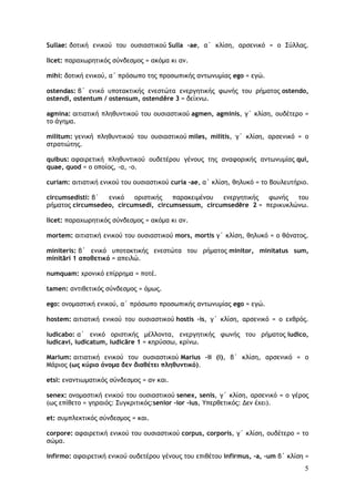 5
Sullae: δοτική ενικού του ουσιαστικού Sulla –ae, α΄ κλίση, αρσενικό = ο Σύλλας.
licet: παραχωρητικός σύνδεσμος = ακόμα κι αν.
mihi: δοτική ενικού, α΄ πρόσωπο της προσωπικής αντωνυμίας ego = εγώ.
ostendas: β΄ ενικό υποτακτικής ενεστώτα ενεργητικής φωνής του ρήματος ostendo,
ostendi, ostentum / ostensum, ostendĕre 3 = δείχνω.
agmina: αιτιατική πληθυντικού του ουσιαστικού agmen, agminis, γ΄ κλίση, ουδέτερο =
το άγημα.
militum: γενική πληθυντικού του ουσιαστικού miles, militis, γ΄ κλίση, αρσενικό = ο
στρατιώτης.
quibus: αφαιρετική πληθυντικού ουδετέρου γένους της αναφορικής αντωνυμίας qui,
quae, quod = ο οποίος, -α, -ο.
curiam: αιτιατική ενικού του ουσιαστικού curia –ae, α΄ κλίση, θηλυκό = το Bουλευτήριο.
circumsedisti: β΄ ενικό οριστικής παρακειμένου ενεργητικής φωνής του
ρήματος circumsedeo, circumsedi, circumsessum, circumsedēre 2 = περικυκλώνω.
licet: παραχωρητικός σύνδεσμος = ακόμα κι αν.
mortem: αιτιατική ενικού του ουσιαστικού mors, mortis γ΄ κλίση, θηλυκό = ο θάνατος.
miniteris: β΄ ενικό υποτακτικής ενεστώτα του ρήματος minitor, minitatus sum,
minitāri 1 αποθετικό = απειλώ.
numquam: χρονικό επίρρημα = ποτέ.
tamen: αντιθετικός σύνδεσμος = όμως.
ego: ονομαστική ενικού, α΄ πρόσωπο προσωπικής αντωνυμίας ego = εγώ.
hostem: αιτιατική ενικού του ουσιαστικού hostis –is, γ΄ κλίση, αρσενικό = ο εχθρός.
iudicabo: α΄ ενικό οριστικής μέλλοντα, ενεργητικής φωνής του ρήματος iudico,
iudicavi, iudicatum, iudicāre 1 = κηρύσσω, κρίνω.
Μarium: αιτιατική ενικού του ουσιαστικού Marius –ii (i), β΄ κλίση, αρσενικό = ο
Μάριος (ως κύριο όνομα δεν διαθέτει πληθυντικό).
etsi: εναντιωματικός σύνδεσμος = αν και.
senex: ονομαστική ενικού του ουσιαστικού senex, senis, γ΄ κλίση, αρσενικό = ο γέρος
(ως επίθετο = γηραιός: Συγκριτικός:senior -ior -ius, Υπερθετικός: Δεν έχει).
et: συμπλεκτικός σύνδεσμος = και.
corpore: αφαιρετική ενικού του ουσιαστικού corpus, corporis, γ΄ κλίση, ουδέτερο = το
σώμα.
infirmo: αφαιρετική ενικού ουδετέρου γένους του επιθέτου infirmus, -a, -um β΄ κλίση =
 