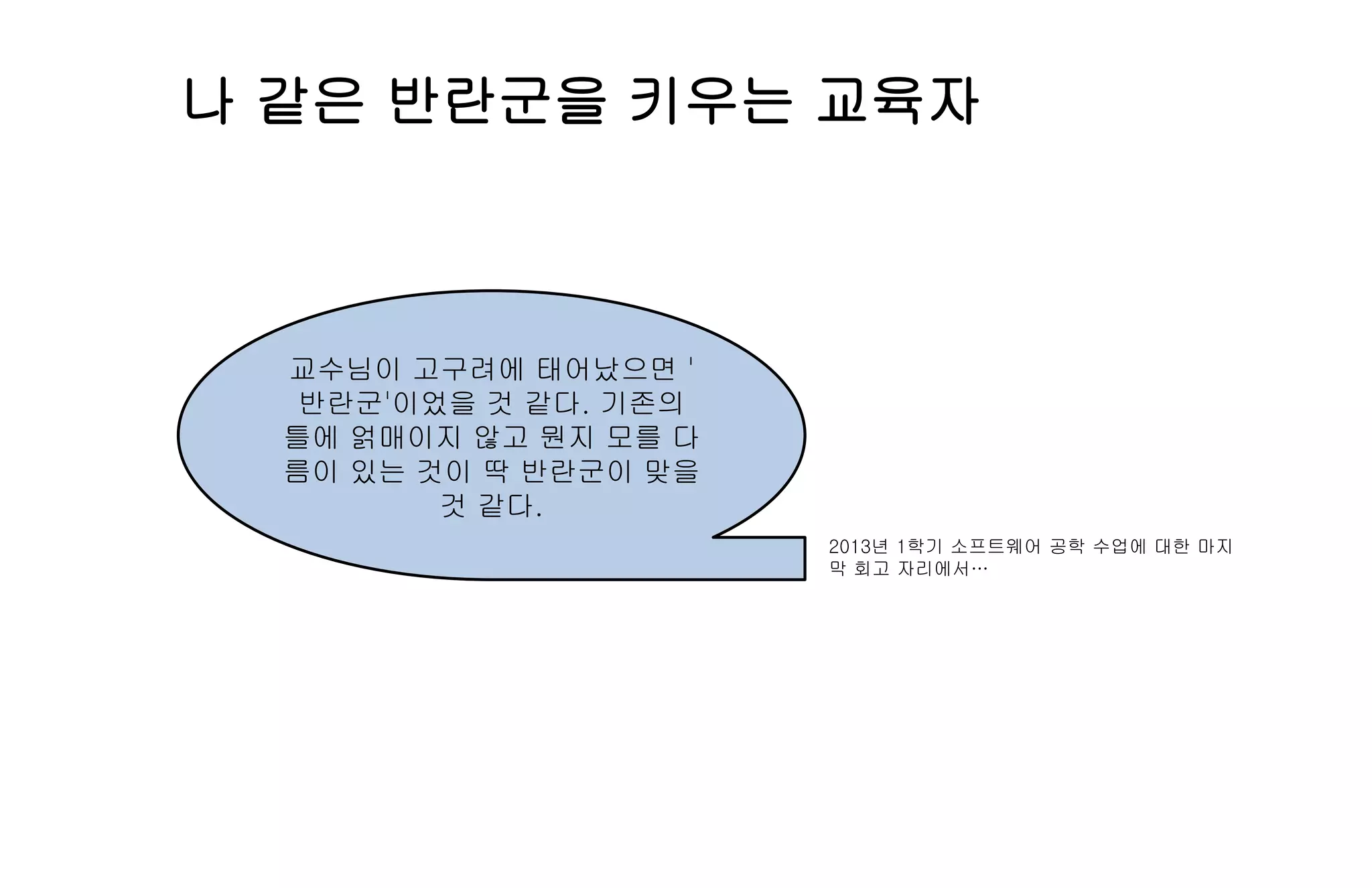 나 같은 반란군을 키우는 교육자
교수님이 고구려에 태어났으면 '
반란군'이었을 것 같다. 기존의
틀에 얽매이지 않고 뭔지 모를 다
름이 있는 것이 딱 반란군이 맞을
것 같다.
2013년 1학기 소프트웨어 공학 수업에 대한 마지
막 회고 자리에서…
 