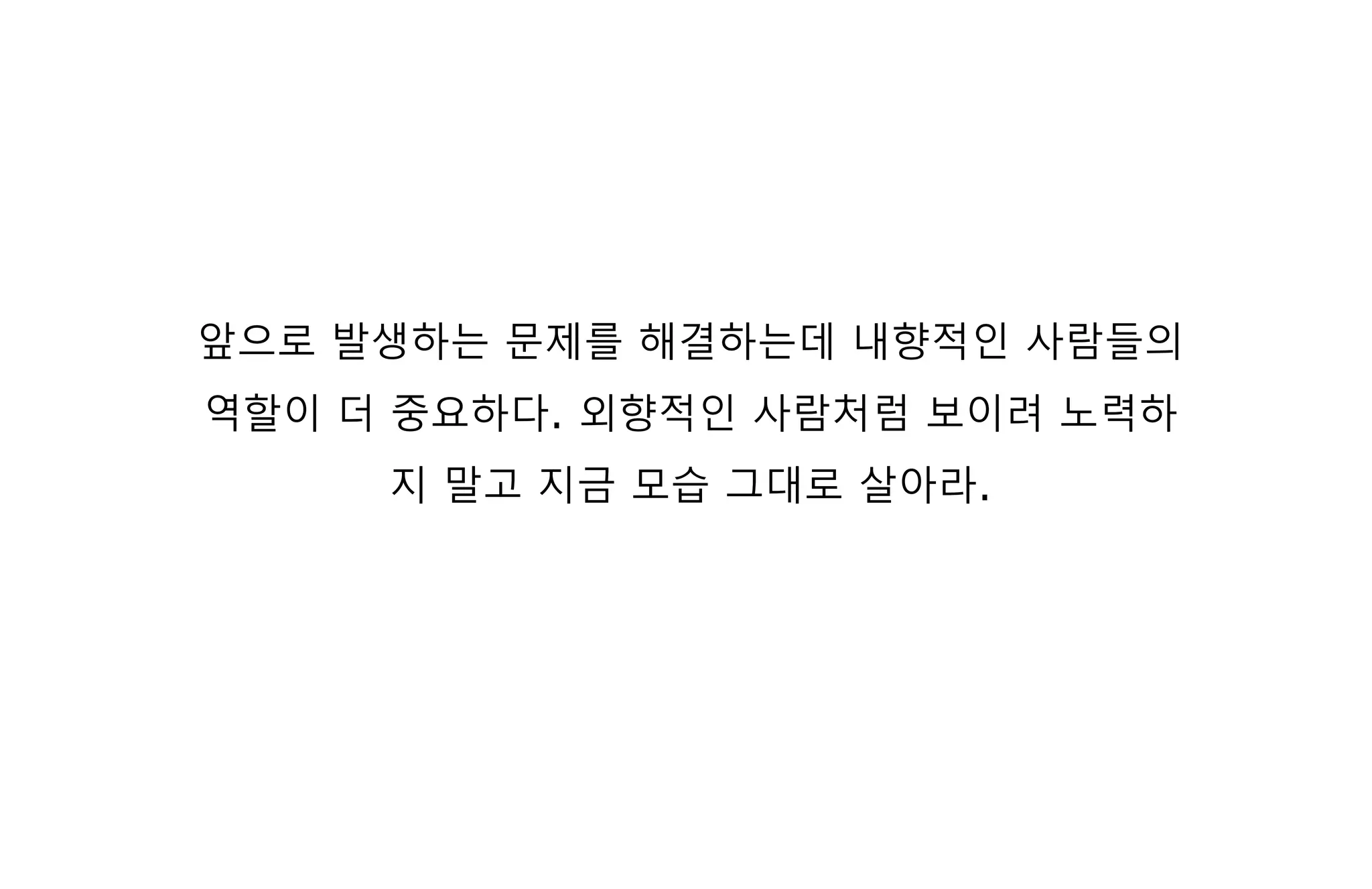 앞으로 발생하는 문제를 해결하는데 내향적인 사람들의
역할이 더 중요하다. 외향적인 사람처럼 보이려 노력하
지 말고 지금 모습 그대로 살아라.
 