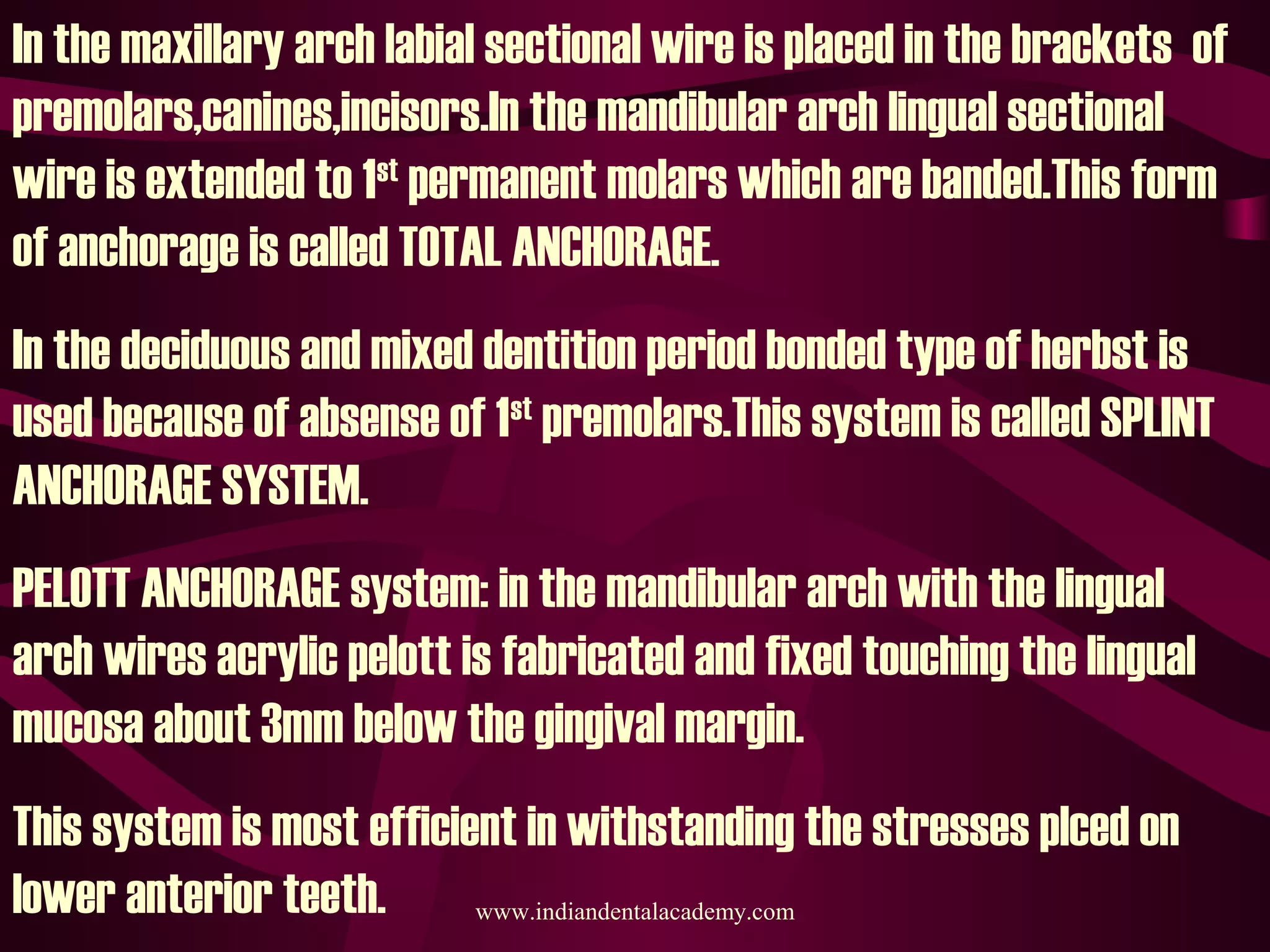In the maxillary arch labial sectional wire is placed in the brackets of
premolars,canines,incisors.In the mandibular arch lingual sectional
wire is extended to 1st
permanent molars which are banded.This form
of anchorage is called TOTAL ANCHORAGE.
In the deciduous and mixed dentition period bonded type of herbst is
used because of absense of 1st
premolars.This system is called SPLINT
ANCHORAGE SYSTEM.
PELOTT ANCHORAGE system: in the mandibular arch with the lingual
arch wires acrylic pelott is fabricated and fixed touching the lingual
mucosa about 3mm below the gingival margin.
This system is most efficient in withstanding the stresses plced on
lower anterior teeth. www.indiandentalacademy.com
 