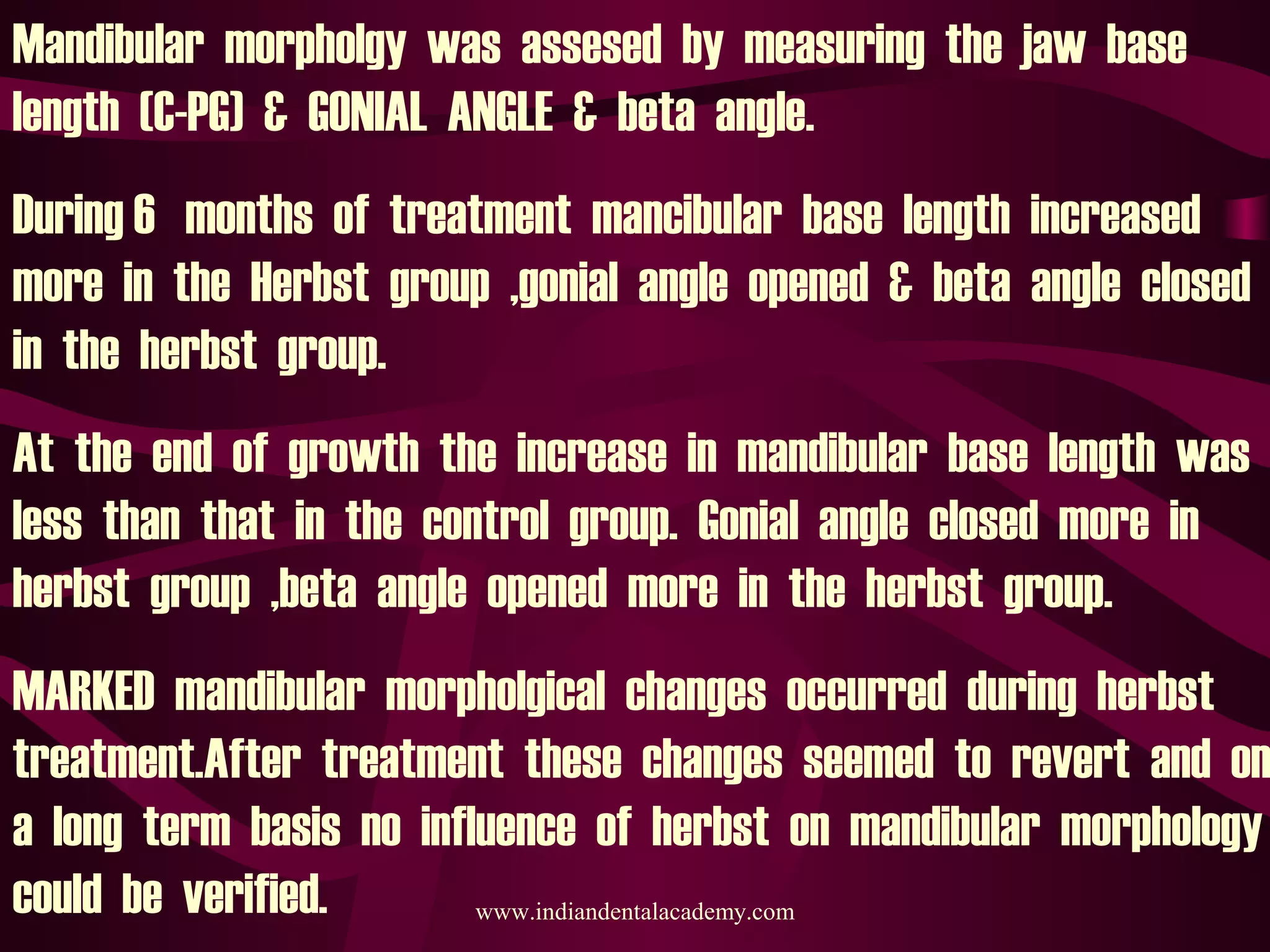 Mandibular morpholgy was assesed by measuring the jaw base
length (C-PG) & GONIAL ANGLE & beta angle.
During 6 months of treatment mancibular base length increased
more in the Herbst group ,gonial angle opened & beta angle closed
in the herbst group.
At the end of growth the increase in mandibular base length was
less than that in the control group. Gonial angle closed more in
herbst group ,beta angle opened more in the herbst group.
MARKED mandibular morpholgical changes occurred during herbst
treatment.After treatment these changes seemed to revert and on
a long term basis no influence of herbst on mandibular morphology
could be verified. www.indiandentalacademy.com
 