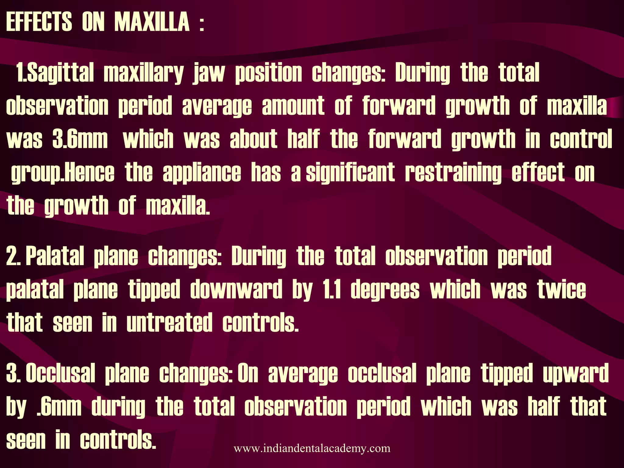 EFFECTS ON MAXILLA :
1.Sagittal maxillary jaw position changes: During the total
observation period average amount of forward growth of maxilla
was 3.6mm which was about half the forward growth in control
group.Hence the appliance has a significant restraining effect on
the growth of maxilla.
2. Palatal plane changes: During the total observation period
palatal plane tipped downward by 1.1 degrees which was twice
that seen in untreated controls.
3. Occlusal plane changes: On average occlusal plane tipped upward
by .6mm during the total observation period which was half that
seen in controls. www.indiandentalacademy.com
 