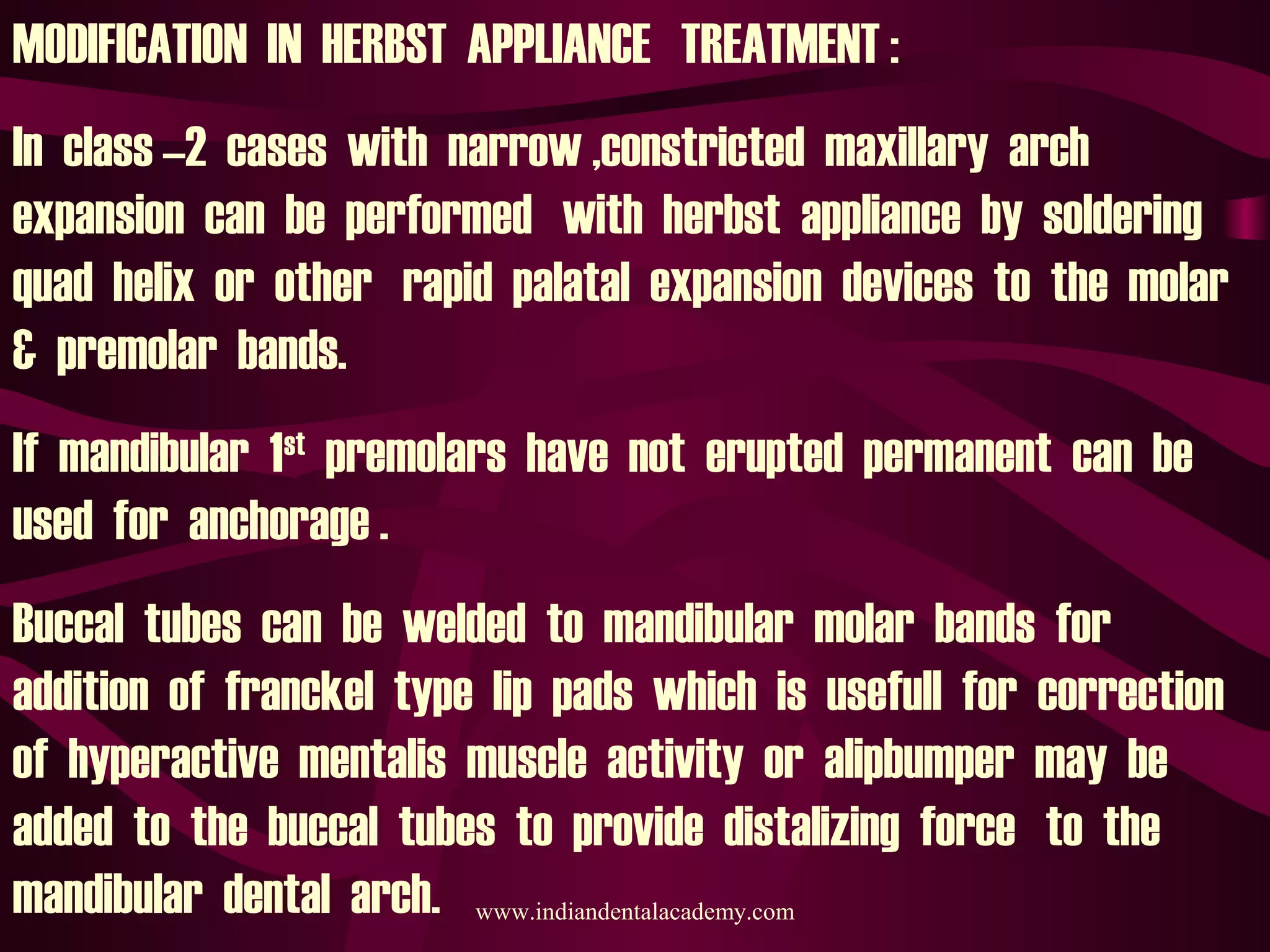 MODIFICATION IN HERBST APPLIANCE TREATMENT :
In class –2 cases with narrow ,constricted maxillary arch
expansion can be performed with herbst appliance by soldering
quad helix or other rapid palatal expansion devices to the molar
& premolar bands.
If mandibular 1st
premolars have not erupted permanent can be
used for anchorage .
Buccal tubes can be welded to mandibular molar bands for
addition of franckel type lip pads which is usefull for correction
of hyperactive mentalis muscle activity or alipbumper may be
added to the buccal tubes to provide distalizing force to the
mandibular dental arch. www.indiandentalacademy.com
 