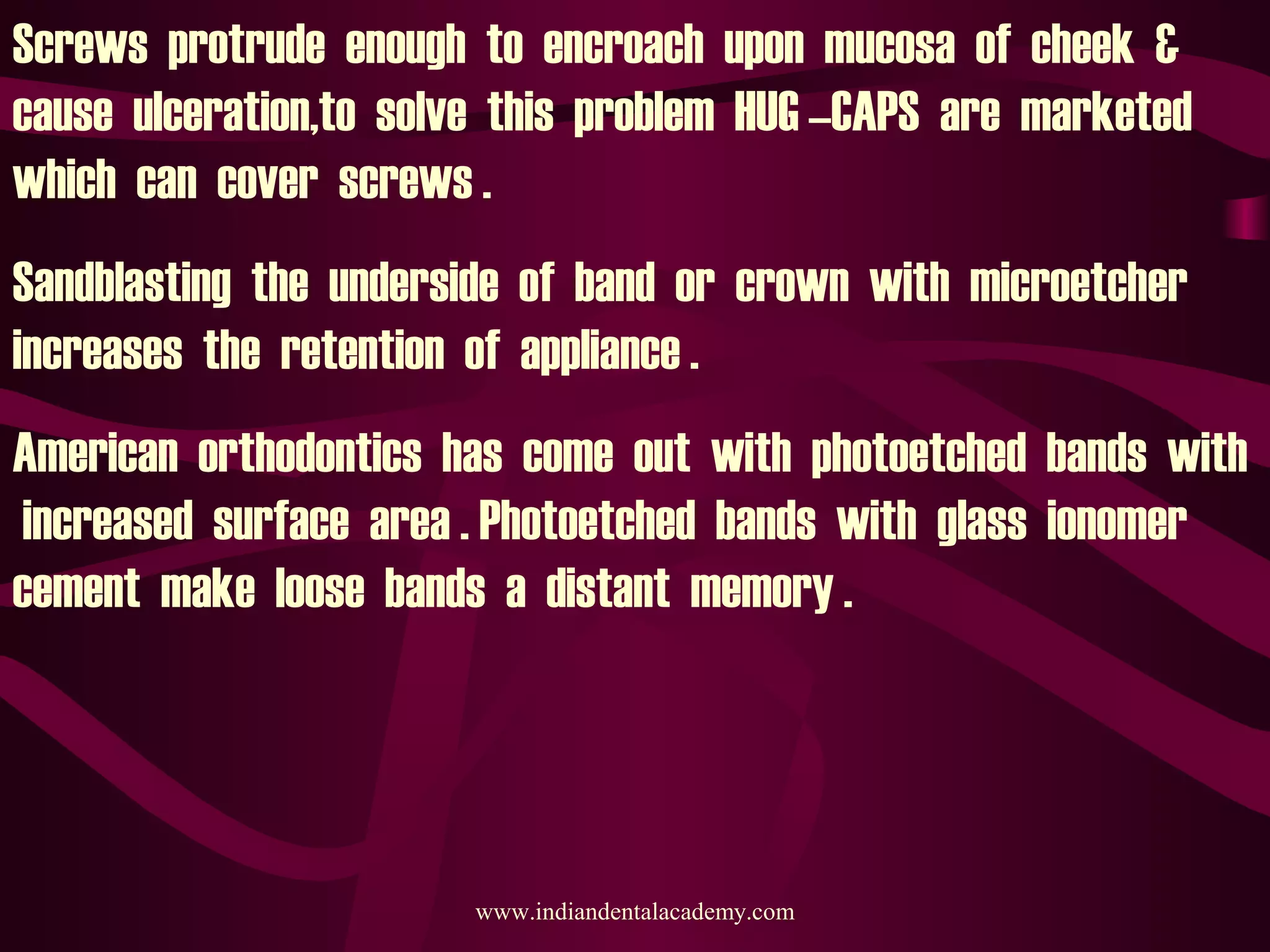 Screws protrude enough to encroach upon mucosa of cheek &
cause ulceration,to solve this problem HUG –CAPS are marketed
which can cover screws .
Sandblasting the underside of band or crown with microetcher
increases the retention of appliance .
American orthodontics has come out with photoetched bands with
increased surface area . Photoetched bands with glass ionomer
cement make loose bands a distant memory .
www.indiandentalacademy.com
 