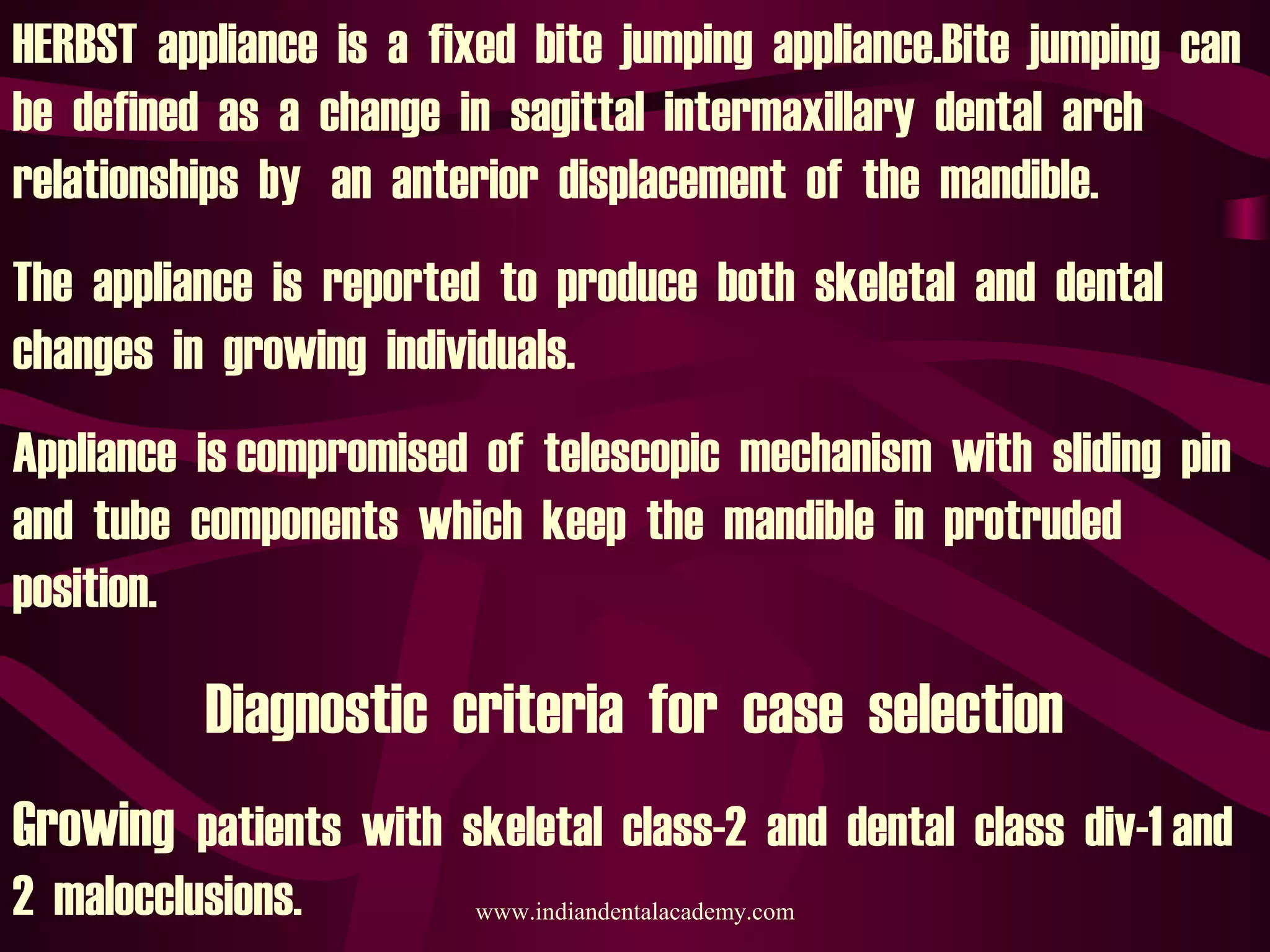 HERBST appliance is a fixed bite jumping appliance.Bite jumping can
be defined as a change in sagittal intermaxillary dental arch
relationships by an anterior displacement of the mandible.
The appliance is reported to produce both skeletal and dental
changes in growing individuals.
Appliance is compromised of telescopic mechanism with sliding pin
and tube components which keep the mandible in protruded
position.
Diagnostic criteria for case selection
Growing patients with skeletal class-2 and dental class div-1 and
2 malocclusions. www.indiandentalacademy.com
 