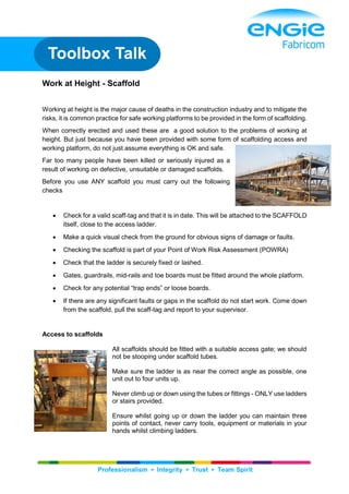 Professionalism ▪ Integrity ▪ Trust ▪ Team Spirit
Work at Height - Scaffold
Working at height is the major cause of deaths in the construction industry and to mitigate the
risks, it is common practice for safe working platforms to be provided in the form of scaffolding.
When correctly erected and used these are a good solution to the problems of working at
height. But just because you have been provided with some form of scaffolding access and
working platform, do not just assume everything is OK and safe.
Far too many people have been killed or seriously injured as a
result of working on defective, unsuitable or damaged scaffolds.
Before you use ANY scaffold you must carry out the following
checks
 Check for a valid scaff-tag and that it is in date. This will be attached to the SCAFFOLD
itself, close to the access ladder.
 Make a quick visual check from the ground for obvious signs of damage or faults.
 Checking the scaffold is part of your Point of Work Risk Assessment (POWRA)
 Check that the ladder is securely fixed or lashed.
 Gates, guardrails, mid-rails and toe boards must be fitted around the whole platform.
 Check for any potential “trap ends” or loose boards.
 If there are any significant faults or gaps in the scaffold do not start work. Come down
from the scaffold, pull the scaff-tag and report to your supervisor.
Access to scaffolds
All scaffolds should be fitted with a suitable access gate; we should
not be stooping under scaffold tubes.
Make sure the ladder is as near the correct angle as possible, one
unit out to four units up.
Never climb up or down using the tubes or fittings - ONLY use ladders
or stairs provided.
Ensure whilst going up or down the ladder you can maintain three
points of contact, never carry tools, equipment or materials in your
hands whilst climbing ladders.
Toolbox Talk
 