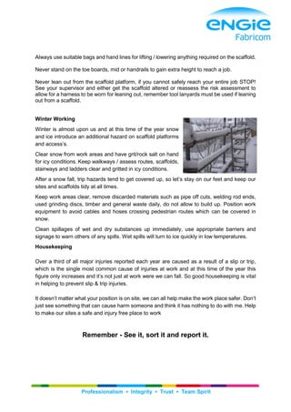Professionalism ▪ Integrity ▪ Trust ▪ Team Spirit
Always use suitable bags and hand lines for lifting / lowering anything required on the scaffold.
Never stand on the toe boards, mid or handrails to gain extra height to reach a job.
Never lean out from the scaffold platform, if you cannot safely reach your entire job STOP!
See your supervisor and either get the scaffold altered or reassess the risk assessment to
allow for a harness to be worn for leaning out, remember tool lanyards must be used if leaning
out from a scaffold.
Winter Working
Winter is almost upon us and at this time of the year snow
and ice introduce an additional hazard on scaffold platforms
and access’s.
Clear snow from work areas and have grit/rock salt on hand
for icy conditions. Keep walkways / assess routes, scaffolds,
stairways and ladders clear and gritted in icy conditions.
After a snow fall, trip hazards tend to get covered up, so let’s stay on our feet and keep our
sites and scaffolds tidy at all times.
Keep work areas clear, remove discarded materials such as pipe off cuts, welding rod ends,
used grinding discs, timber and general waste daily, do not allow to build up. Position work
equipment to avoid cables and hoses crossing pedestrian routes which can be covered in
snow.
Clean spillages of wet and dry substances up immediately, use appropriate barriers and
signage to warn others of any spills. Wet spills will turn to ice quickly in low temperatures.
Housekeeping
Over a third of all major injuries reported each year are caused as a result of a slip or trip,
which is the single most common cause of injuries at work and at this time of the year this
figure only increases and it’s not just at work were we can fall. So good housekeeping is vital
in helping to prevent slip & trip injuries.
It doesn’t matter what your position is on site, we can all help make the work place safer. Don’t
just see something that can cause harm someone and think it has nothing to do with me. Help
to make our sites a safe and injury free place to work
Remember - See it, sort it and report it.
 