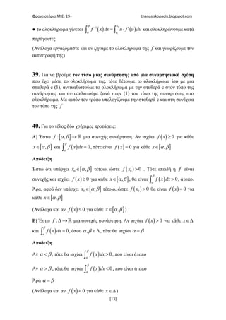 Φροντιστήριο Μ.Ε. 19+ thanasiskopadis.blogspot.com
[13]
● το ολοκλήρωμα γίνεται ( ) ( )
2
1
1−
′= ⋅∫ ∫
u
u
f x dx u f u du
β
α
και ολοκληρώνουμε κατά
παράγοντες
(Ανάλογα εργαζόμαστε και αν ζητάμε το ολοκλήρωμα της f και γνωρίζουμε την
αντίστροφή της)
39. Για να βρούμε τον τύπο μιας συνάρτησης από μια συναρτησιακή σχέση
που έχει μέσα το ολοκλήρωμα της, τότε θέτουμε το ολοκλήρωμα ίσο με μια
σταθερά c (1), αντικαθιστούμε το ολοκλήρωμα με την σταθερά c στον τύπο της
συνάρτησης και αντικαθιστούμε ξανά στην (1) τον τύπο της συνάρτησης στο
ολοκλήρωμα. Με αυτόν τον τρόπο υπολογίζουμε την σταθερά c και στη συνέχεια
τον τύπο της f
40. Για το τέλος δύο χρήσιμες προτάσεις:
Α) Έστω [ ]: , → ℝf α β μια συνεχής συνάρτηση. Αν ισχύει ( ) 0≥f x για κάθε
[ ],∈x α β και ( ) 0=∫ f x dx
β
α
, τότε είναι ( ) 0=f x για κάθε [ ],∈x α β
Απόδειξη
Έστω ότι υπάρχει [ ]0 ,∈x α β τέτοιο, ώστε ( )0 0>f x . Τότε επειδή η f είναι
συνεχής και ισχύει ( ) 0≥f x για κάθε [ ],∈x α β , θα είναι ( ) 0>∫ f x dx
β
α
, άτοπο.
Άρα, αφού δεν υπάρχει [ ]0 ,∈x α β τέτοιο, ώστε ( )0 0>f x θα είναι ( ) 0=f x για
κάθε [ ],∈x α β
(Ανάλογα και αν ( ) 0≤f x για κάθε [ ],∈x α β )
Β) Έστω :∆ →ℝf μια συνεχής συνάρτηση. Αν ισχύει ( ) 0>f x για κάθε ∈∆x
και ( ) 0=∫ f x dx
β
α
, όπου , ∈∆α β , τότε θα ισχύει =α β
Απόδειξη
Αν <α β , τότε θα ισχύει ( ) 0>∫ f x dx
β
α
, που είναι άτοπο
Αν >α β , τότε θα ισχύει ( ) 0<∫ f x dx
β
α
, που είναι άτοπο
Άρα =α β
(Ανάλογα και αν ( ) 0<f x για κάθε ∈∆x )
 