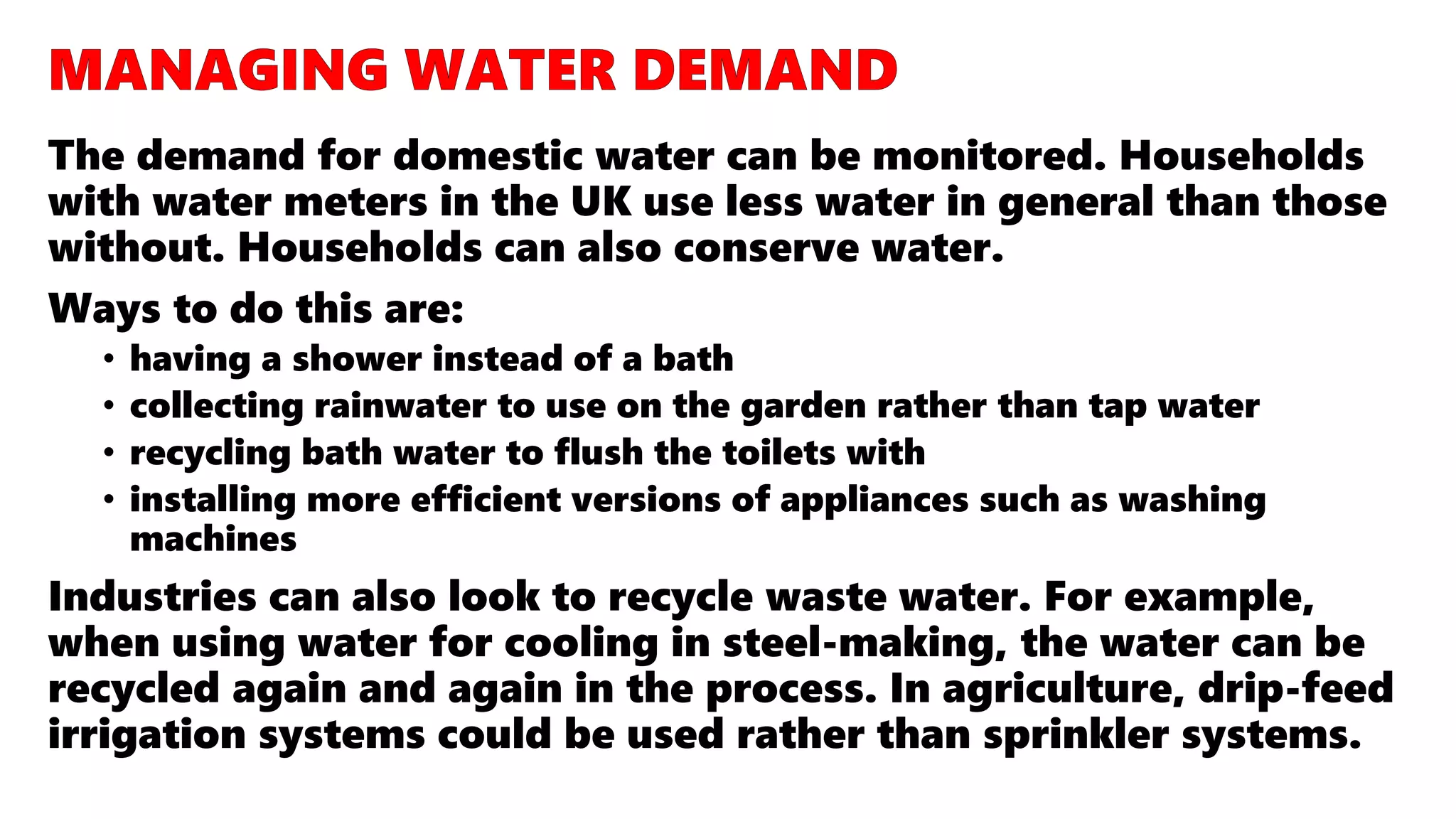 The demand for domestic water can be monitored. Households
with water meters in the UK use less water in general than those
without. Households can also conserve water.
Ways to do this are:
• having a shower instead of a bath
• collecting rainwater to use on the garden rather than tap water
• recycling bath water to flush the toilets with
• installing more efficient versions of appliances such as washing
machines
Industries can also look to recycle waste water. For example,
when using water for cooling in steel-making, the water can be
recycled again and again in the process. In agriculture, drip-feed
irrigation systems could be used rather than sprinkler systems.
 