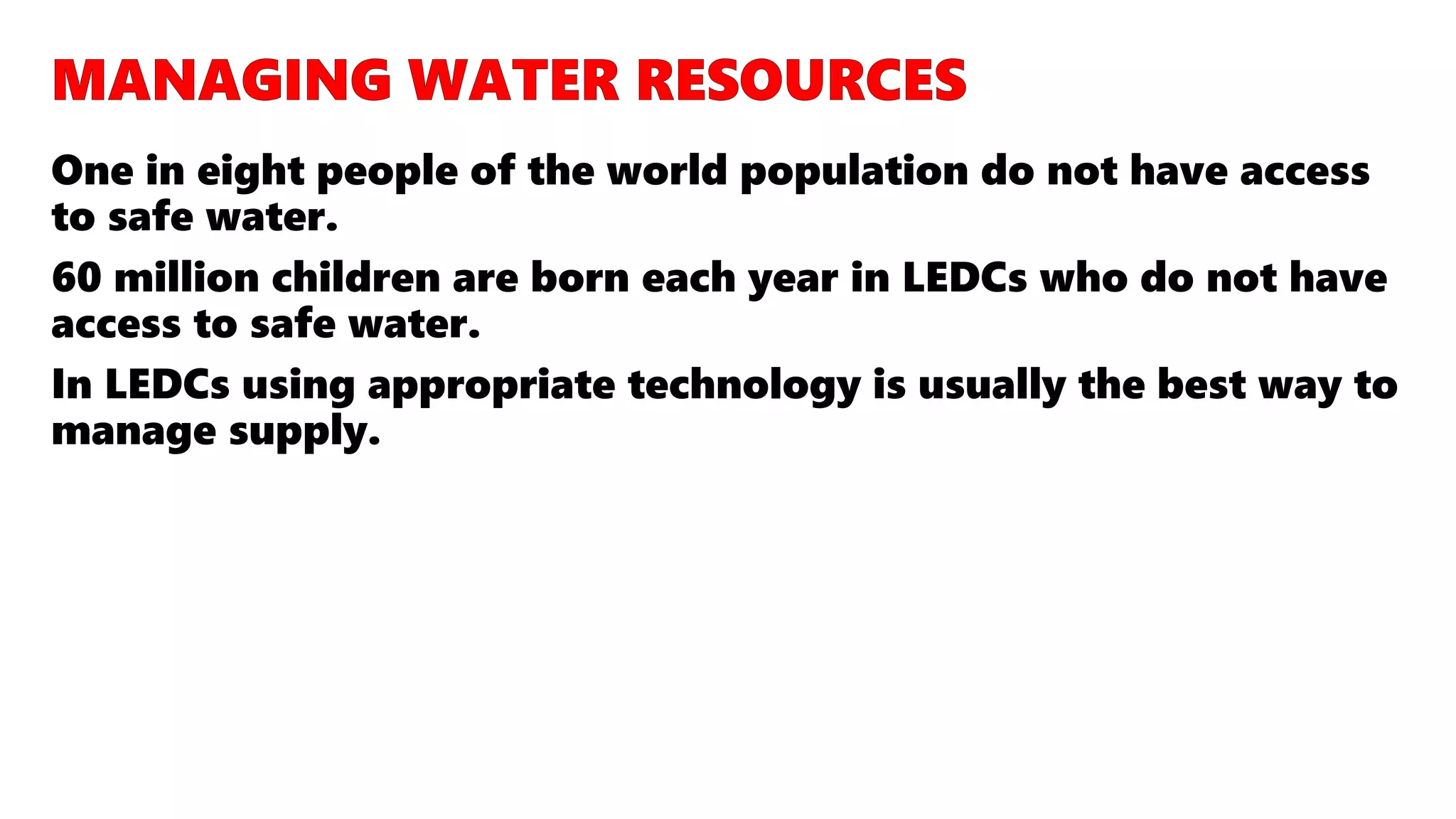 One in eight people of the world population do not have access
to safe water.
60 million children are born each year in LEDCs who do not have
access to safe water.
In LEDCs using appropriate technology is usually the best way to
manage supply.
 
