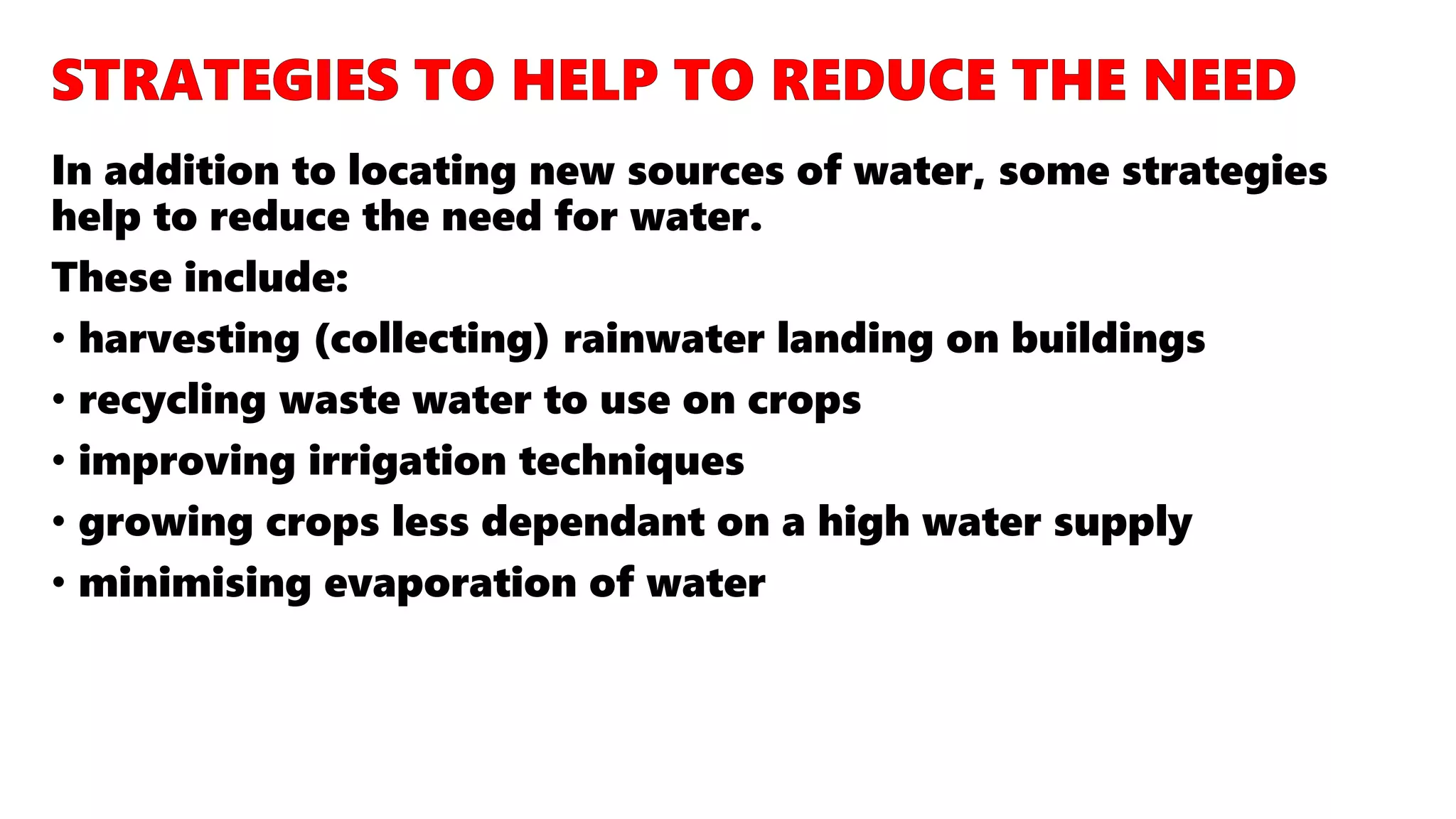 In addition to locating new sources of water, some strategies
help to reduce the need for water.
These include:
• harvesting (collecting) rainwater landing on buildings
• recycling waste water to use on crops
• improving irrigation techniques
• growing crops less dependant on a high water supply
• minimising evaporation of water
 