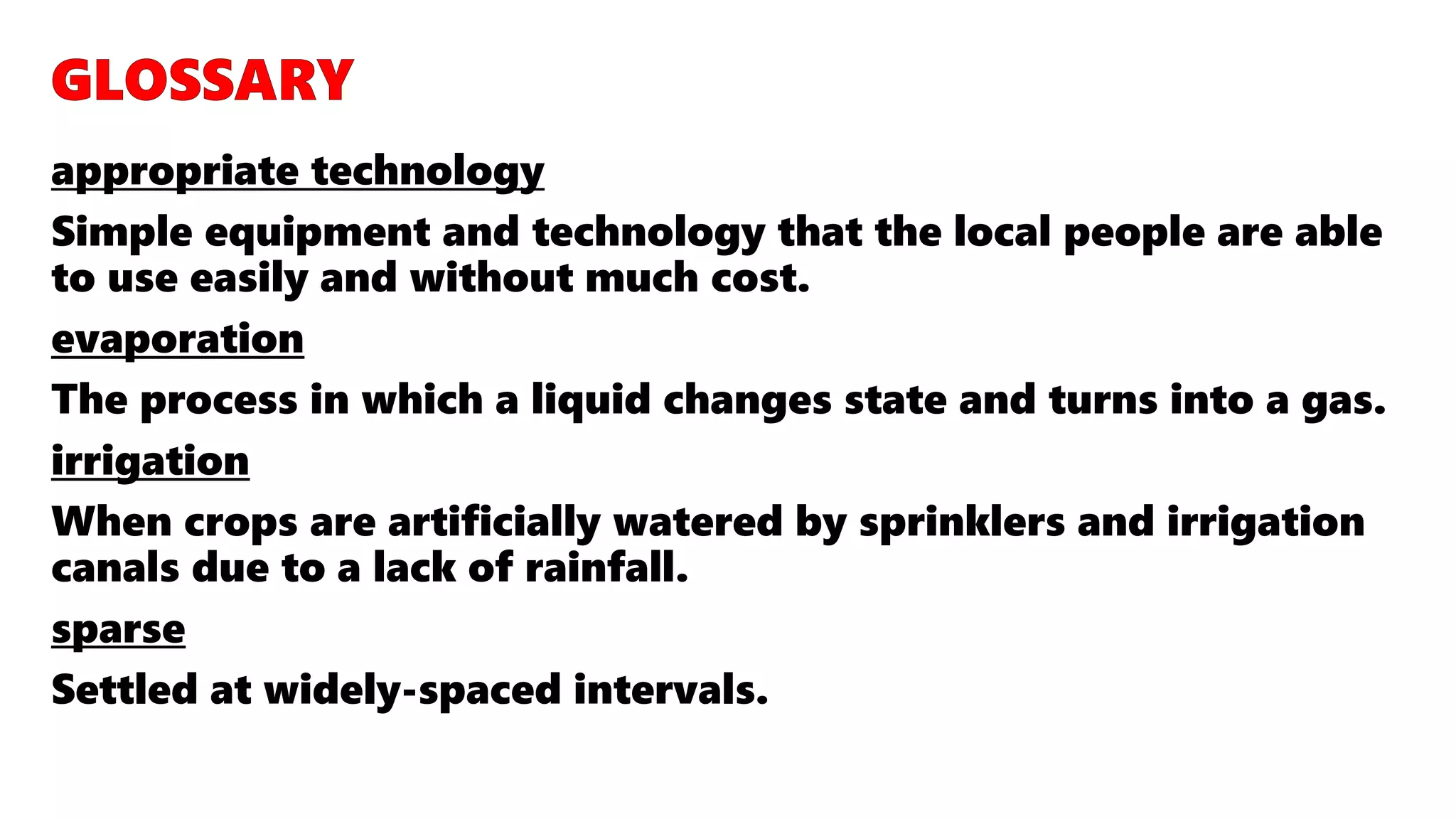 appropriate technology
Simple equipment and technology that the local people are able
to use easily and without much cost.
evaporation
The process in which a liquid changes state and turns into a gas.
irrigation
When crops are artificially watered by sprinklers and irrigation
canals due to a lack of rainfall.
sparse
Settled at widely-spaced intervals.
 