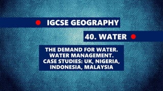 IGCSE GEOGRAPHY
40. WATER
THE DEMAND FOR WATER.
WATER MANAGEMENT.
CASE STUDIES: UK, NIGERIA,
INDONESIA, MALAYSIA
 