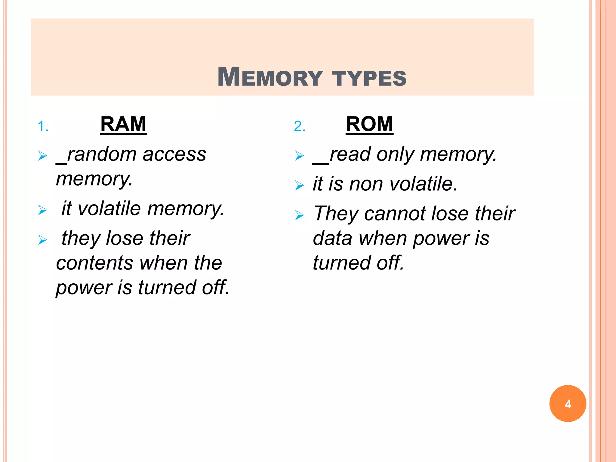 MEMORY TYPES
1. RAM
 random access
memory.
 it volatile memory.
 they lose their
contents when the
power is turned off.
2. ROM
 read only memory.
 it is non volatile.
 They cannot lose their
data when power is
turned off.
4
 
