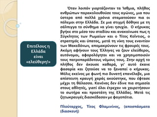 Όταν λοιπόν γιορτάζονταν τα Ίσθμια, πλήθος
ανθρώπων παρακολουθούσε τους αγώνες, μια που
ύστερα από πολλά χρόνια σταματούσαν πια οι
πόλεμοι στην Ελλάδα. Σε μια στιγμή δόθηκε με τη
σάλπιγγα το σύνθημα να γίνει ησυχία. Ο κήρυκας
βγήκε στο μέσο του σταδίου και ανακοίνωσε πως η
Σύγκλητος των Ρωμαίων και ο Τίτος Κοΐντιος, ο
στρατηγός και ύπατος, μετά τη νίκη τους εναντίον
των Μακεδόνων, απομακρύνουν τις φρουρές τους.
Ακόμη αφήνουν τους Έλληνες να ζουν ελεύθεροι,
αυτόνομοι, αφορολόγητοι και να χρησιμοποιούν
τους πατροπαράδοτους νόμους τους. Στην αρχή το
πλήθος δεν άκουσε καθαρά, γι’ αυτό έκανε
φασαρία και ζητούσε να το ξαναπεί ο κήρυκας.
Μόλις εκείνος με φωνή πιο δυνατή επανέλαβε, μια
απίστευτη κραυγή χαράς ακούστηκε, που έφτασε
μέχρι τη θάλασσα. Κανένας δεν έδινε πια σημασία
στους αθλητές, γιατί όλοι έτρεχαν να χαιρετήσουν
το σωτήρα και προστάτη της Ελλάδας. Μετά τις
ζητωκραυγές διασκέδασαν με φαγοπότια.
Πλούταρχος, Τίτος Φλαμινίνος, (αποσπάσματα
(διασκευή)
Επιτέλους η
Ελλάδα
είναι
«ελεύθερη!»
 