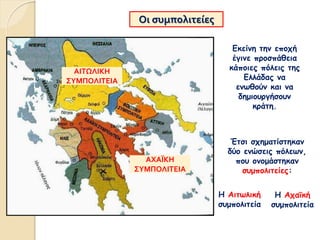 Οι συμπολιτείες
Εκείνη την εποχή
έγινε προσπάθεια
κάποιες πόλεις της
Ελλάδας να
ενωθούν και να
δημιουργήσουν
κράτη.
Έτσι σχηματίστηκαν
δύο ενώσεις πόλεων,
που ονομάστηκαν
συμπολιτείες:
Η Αιτωλική
συμπολιτεία
Η Αχαϊκή
συμπολιτεία
ΑΙΤΩΛΙΚΗ
ΣΥΜΠΟΛΙΤΕΙΑ
ΑΧΑΪΚΗ
ΣΥΜΠΟΛΙΤΕΙΑ
 