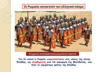Τον 2ο αιώνα οι Ρωμαίοι παρουσιάστηκαν στις πόλεις της νότιας
Ελλάδας, ως ελευθερωτές από την κυριαρχία της Μακεδονίας, που
ήταν το ισχυρότερο κράτος της Ελλάδας.
Οι Ρωμαίοι κατακτούν τον ελληνικό κόσμο
Σύγχρονη αναπαράσταση ρωμαϊκού στρατού
 
