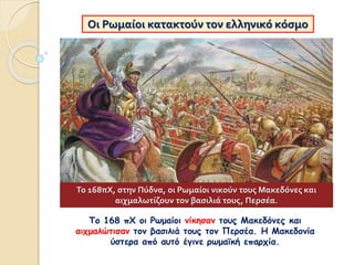 Οι Ρωμαίοι κατακτούν τον ελληνικό κόσμο
Το 168 πΧ οι Ρωμαίοι νίκησαν τους Μακεδόνες και
αιχμαλώτισαν τον βασιλιά τους τον Περσέα. Η Μακεδονία
ύστερα από αυτό έγινε ρωμαϊκή επαρχία.
Το 168πΧ, στην Πύδνα, οι Ρωμαίοι νικούν τους Μακεδόνες και
αιχμαλωτίζουν τον βασιλιά τους, Περσέα.
 