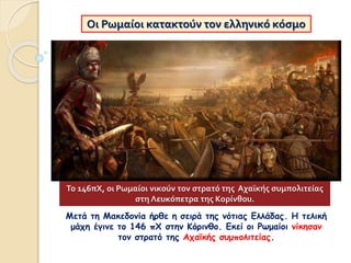 Μετά τη Μακεδονία ήρθε η σειρά της νότιας Ελλάδας. Η τελική
μάχη έγινε το 146 πΧ στην Κόρινθο. Εκεί οι Ρωμαίοι νίκησαν
τον στρατό της Αχαϊκής συμπολιτείας.
Οι Ρωμαίοι κατακτούν τον ελληνικό κόσμο
Το 146πΧ, οι Ρωμαίοι νικούν τον στρατό της Αχαϊκής συμπολιτείας
στη Λευκόπετρα της Κορίνθου.
 