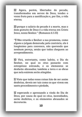 10
22 Agora, porém, libertados do pecado,
transformados em servos de Deus, tendes o
vosso fruto para a santificação e, por fim, a vida
eterna;
23 porque o salário do pecado é a morte, mas o
dom gratuito de Deus é a vida eterna em Cristo
Jesus, nosso Senhor.” (Romanos 6.1-23)
“9 Não retarda o Senhor a sua promessa, como
alguns a julgam demorada; pelo contrário, ele é
longânimo para convosco, não querendo que
nenhum pereça, senão que todos cheguem ao
arrependimento.
10 Virá, entretanto, como ladrão, o Dia do
Senhor, no qual os céus passarão com
estrepitoso estrondo, e os elementos se
desfarão abrasados; também a terra e as obras
que nela existem serão atingidas.
11 Visto que todas essas coisas hão de ser assim
desfeitas, deveis ser tais como os que vivem em
santo procedimento e piedade,
12 esperando e apressando a vinda do Dia de
Deus, por causa do qual os céus, incendiados,
serão desfeitos, e os elementos abrasados se
derreterão.
 