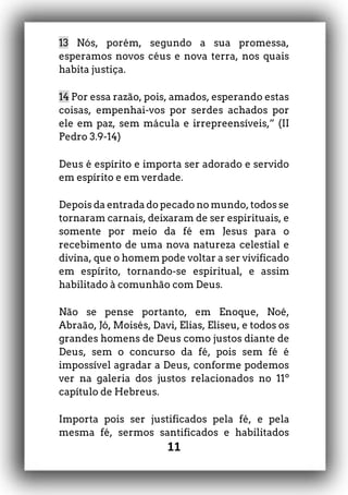 11
13 Nós, porém, segundo a sua promessa,
esperamos novos céus e nova terra, nos quais
habita justiça.
14 Por essa razão, pois, amados, esperando estas
coisas, empenhai-vos por serdes achados por
ele em paz, sem mácula e irrepreensíveis,” (II
Pedro 3.9-14)
Deus é espírito e importa ser adorado e servido
em espírito e em verdade.
Depois da entrada do pecado no mundo, todos se
tornaram carnais, deixaram de ser espirituais, e
somente por meio da fé em Jesus para o
recebimento de uma nova natureza celestial e
divina, que o homem pode voltar a ser vivificado
em espírito, tornando-se espiritual, e assim
habilitado à comunhão com Deus.
Não se pense portanto, em Enoque, Noé,
Abraão, Jó, Moisés, Davi, Elias, Eliseu, e todos os
grandes homens de Deus como justos diante de
Deus, sem o concurso da fé, pois sem fé é
impossível agradar a Deus, conforme podemos
ver na galeria dos justos relacionados no 11º
capítulo de Hebreus.
Importa pois ser justificados pela fé, e pela
mesma fé, sermos santificados e habilitados
 