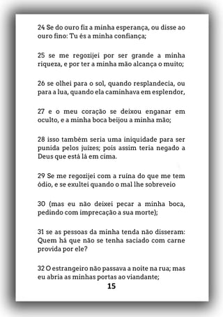 15
24 Se do ouro fiz a minha esperança, ou disse ao
ouro fino: Tu és a minha confiança;
25 se me regozijei por ser grande a minha
riqueza, e por ter a minha mão alcança o muito;
26 se olhei para o sol, quando resplandecia, ou
para a lua, quando ela caminhava em esplendor,
27 e o meu coração se deixou enganar em
oculto, e a minha boca beijou a minha mão;
28 isso também seria uma iniquidade para ser
punida pelos juízes; pois assim teria negado a
Deus que está lá em cima.
29 Se me regozijei com a ruína do que me tem
ódio, e se exultei quando o mal lhe sobreveio
30 (mas eu não deixei pecar a minha boca,
pedindo com imprecação a sua morte);
31 se as pessoas da minha tenda não disseram:
Quem há que não se tenha saciado com carne
provida por ele?
32 O estrangeiro não passava a noite na rua; mas
eu abria as minhas portas ao viandante;
 