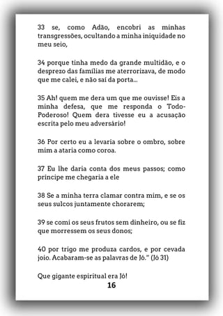 16
33 se, como Adão, encobri as minhas
transgressões, ocultando a minha iniquidade no
meu seio,
34 porque tinha medo da grande multidão, e o
desprezo das famílias me aterrorizava, de modo
que me calei, e não saí da porta...
35 Ah! quem me dera um que me ouvisse! Eis a
minha defesa, que me responda o Todo-
Poderoso! Quem dera tivesse eu a acusação
escrita pelo meu adversário!
36 Por certo eu a levaria sobre o ombro, sobre
mim a ataria como coroa.
37 Eu lhe daria conta dos meus passos; como
príncipe me chegaria a ele
38 Se a minha terra clamar contra mim, e se os
seus sulcos juntamente chorarem;
39 se comi os seus frutos sem dinheiro, ou se fiz
que morressem os seus donos;
40 por trigo me produza cardos, e por cevada
joio. Acabaram-se as palavras de Jó.” (Jó 31)
Que gigante espiritual era Jó!
 